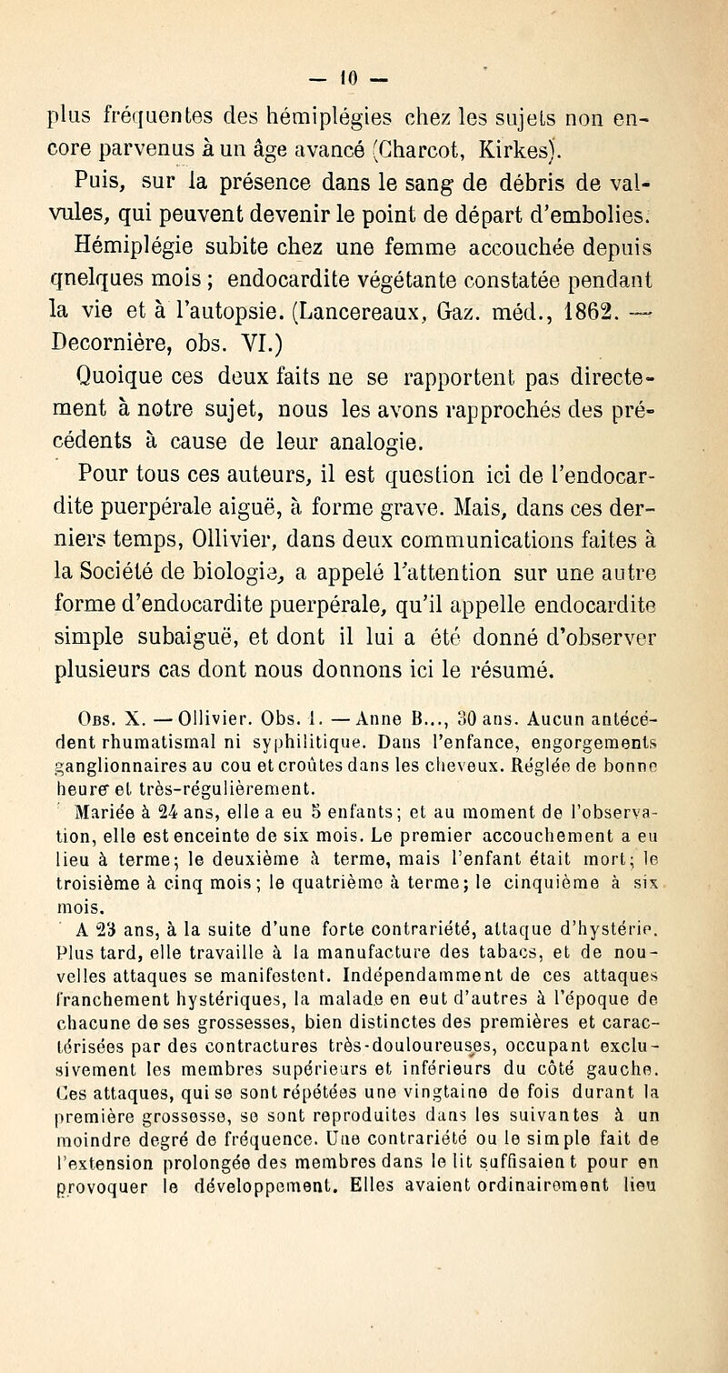 plus fréquentes des hémiplégies chez les sujets non en- core parvenus à un âge avancé (Charcot, Kirkes). Puis, sur la présence dans le sang de débris de val- vules, qui peuvent devenir le point de départ d'embolies. Hémiplégie subite chez une femme accouchée depuis quelques mois ; endocardite végétante constatée pendant la vie et à l'autopsie. (Lancereaux, Gaz. méd., 1862. — Decornière, obs. VI.) Quoique ces deux faits ne se rapportent pas directe- ment à notre sujet, nous les avons rapprochés des pré- cédents à cause de leur analogie. Pour tous ces auteurs, il est question ici de l'endocar- dite puerpérale aiguë, à forme grave. Mais, dans ces der- niers temps, Ollivier, dans deux communications faites à la Société de biologie, a appelé l'attention sur une autre forme d'endocardite puerpérale, qu'il appelle endocardite simple subaiguë, et dont il lui a été donné d'observer plusieurs cas dont nous donnons ici le résumé. Obs. X.—Ollivier. Obs. 1. —Anne B..., 30 ans. Aucun antécé- dent rhumatismal ni syphilitique. Dans l'enfance, engorgements ganglionnaires au cou et croûtes dans les cheveux. Réglée de bonne heure et très-régulièrement. Mariée à 24 ans, elle a eu 5 enfants; et au moment de l'observa- tion, elle est enceinte de six mois. Le premier accouchement a eu lieu à terme; le deuxième à terme, mais l'enfant était mort; le troisième à cinq mois ; le quatrième à terme; le cinquième à six mois. A 23 ans, à la suite d'une forte contrariété, attaque d'hystérie. Plus tard, elle travaille à la manufacture des tabacs, et de nou- velles attaques se manifestent. Indépendamment de ces attaques franchement hystériques, la malade en eut d'autres à l'époque de chacune de ses grossesses, bien distinctes des premières et carac- térisées par des contractures très-douloureuses, occupant exclu- sivement les membres supérieurs et inférieurs du côté gauche. Ces attaques, qui se sont répétées une vingtaine de fois durant la première grossesse, se sont reproduites dans les suivantes à un moindre degré de fréquence. Une contrariété ou le simple fait de l'extension prolongée des membres dans le lit suffisaient pour en provoquer le développement. Elles avaient ordinairement lieu