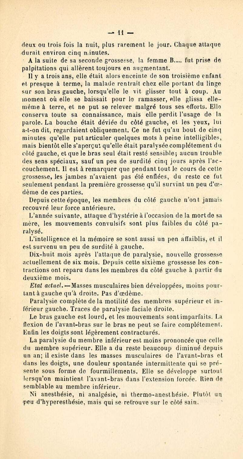 deux ou trois fois la nuit, plus rarement le jour. Chaque attaque durait environ cinq minutes. A la suite de sa seconde grossesse, la femme B.... fut prise de palpitations qui allèrent toujours en augmentant. Il y a trois ans, elle était alors enceinte de son troisième enfant et presque à terme, la malade rentrait chez elle portant du linge sur son bras gauche, lorsqu'elle le vit glisser tout à coup. Au moment où elle se baissait pour le ramasser, elle glissa elle- même à terre, et ne put se relever malgré tous ses efforts. Elles conserva toute sa connaissance, mais elle perdit l'usage de la parole. La bouche était déviée du côté gauche, et les yeux, lui a-t-ondit, regardaient obliquement. Ce ne fut qu'au bout de cinq minutes qu'elle put articuler quelques mots à peine intelligibles, mais bientôt elle s'aperçut qu'elle était paralysée complètement du côté gauche, et que le bras seul était resté sensible; aucun trouble des sens spéciaux, sauf un peu de surdité cinq jours après l'ac- couchement. Il est à remarquer que pendant tout le cours de cette grossesse, les jambes n'avaient pas été enflées, du reste ce fut seulement pendant la première grossesse qu'il survint un peu d'œ- dème de ces parties. Depuis cette époque, les membres du côté gauche n'ont jamais recouvré leur force antérieure. L'année suivante, attaque d'hystérie à l'occasion de la mort de sa mère, les mouvements convulsifs sont plus faibles du côté pa- ralysé. L'intelligence et la mémoire se sont aussi un pen affaiblis, et il est survenu un peu de surdité à gauche. Dix-huit mois après l'attaque de paralysie, nouvelle grossesse actuellement de six mois. Depuis cette sixième grossesse les con- tractions ont reparu dans les membres du côté gauche à partir du deuxième mois. Etal actuel.'— Masses musculaires bien développées, moins pour- tant à gauche qu'à droite. Pas d'œdème. Paralysie complète de la motilité des membres supérieur et in- férieur gauche. Traces de paralysie faciale droite. Le bras gauche est lourd, et les mouvements sont imparfaits. La flexion de l'avant-bras sur le bras ne peut se faire complètement. Enfin les doigts sont légèrement contractures. La paralysie du membre inférieur est moins prononcée que celle du membre supérieur. Elle a du reste beaucoup diminué depuis un an; il existe dans les masses musculaires de l'avant-bras et dans les doigts, une douleur spontanée intermittente qui se pré- sente sous forme do fourmillements. Elle se développe surtout lorsqu'on maintient l'avant-bras dans l'extension forcée. Rien de semblable au membre inférieur. Ni anesthésie, ni analgésie, ni thermo-anesthésie. Plutôt un •peu d'hyperesthésie, mais qui se retrouve sur le côté sain.