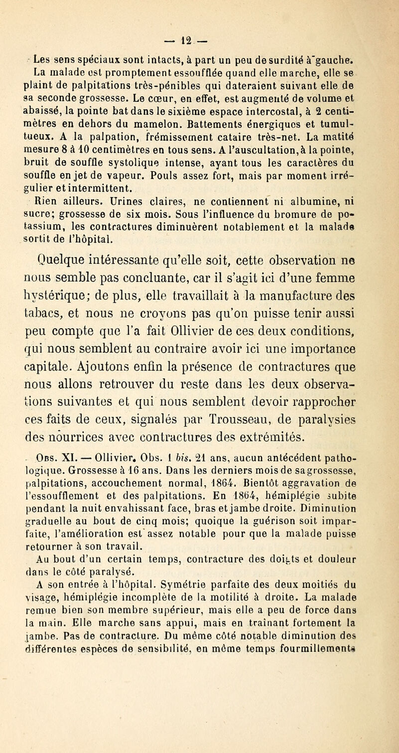 Les sens spéciaux sont intacts, à part un peu de surdité à'gauche. La malade est promptement essoufflée quand elle marche, elle se plaint de palpitations très-pénibles qui dateraient suivant elle de sa seconde grossesse. Le cœur, en effet, est augmenté de volume et abaissé, la pointe bat dans le sixième espace intercostal, à 2 centi- mètres en dehors du mamelon. Battements énergiques et tumul- tueux. A la palpation, frémissement cataire très-net. La matité mesure 8 à 10 centimètres en tous sens. A l'auscultation,à la pointe, bruit de souffle systolique intense, ayant tous les caractères du souffle en jet de vapeur. Pouls assez fort, mais par moment irré- gulier et intermittent. Rien ailleurs. Urines claires, ne contiennent ni albumine, ni sucre; grossesse de six mois. Sous l'influence du bromure de po- tassium, les contractures diminuèrent notablement et la malade sortit de l'hôpital. Quelque intéressante qu'elle soit, cette observation ne nous semble pas concluante, car il s'agit ici d'une femme hystérique; de plus, elle travaillait à la manufacture des tabacs, et nous ne croyons pas qu'on puisse tenir aussi peu compte que l'a fait Ollivier de ces deux conditions, qui nous semblent au contraire avoir ici une importance capitale. Ajoutons enfin la présence de contractures que nous allons retrouver du reste dans les deux observa- tions suivantes et qui nous semblent devoir rapprocher ces faits de ceux, signalés par Trousseau, de paralysies des nourrices avec contractures des extrémités. - Obs. XI. — Ollivier. Obs. 1 bis. 21 ans, aucun antécédent patho- logique. Grossesse à 16 ans. Dans les derniers mois de sagrossesse, palpitations, accouchement normal, 1864. Bientôt aggravation de l'essoufflement et des palpitations. En 1864, hémiplégie iubite pendant la nuit envahissant face, bras et jambe droite. Diminution graduelle au bout de cinq mois; quoique la guérison soit impar- faite, l'amélioration est assez notable pour que la malade puisse retourner à son travail. Au bout d'un certain temps, contracture des doitts et douleur dans le côté paralysé. A son entrée à l'hôpital. Symétrie parfaite des deux moitiés du visage, hémiplégie incomplète de la motilité à droite. La malade remue bien son membre supérieur, mais elle a peu de force dans la main. Elle marche sans appui, mais en traînant fortement la jambe. Pas de contracture. Du même côté notable diminution des différentes espèces de sensibilité, en môme temps fourmillements