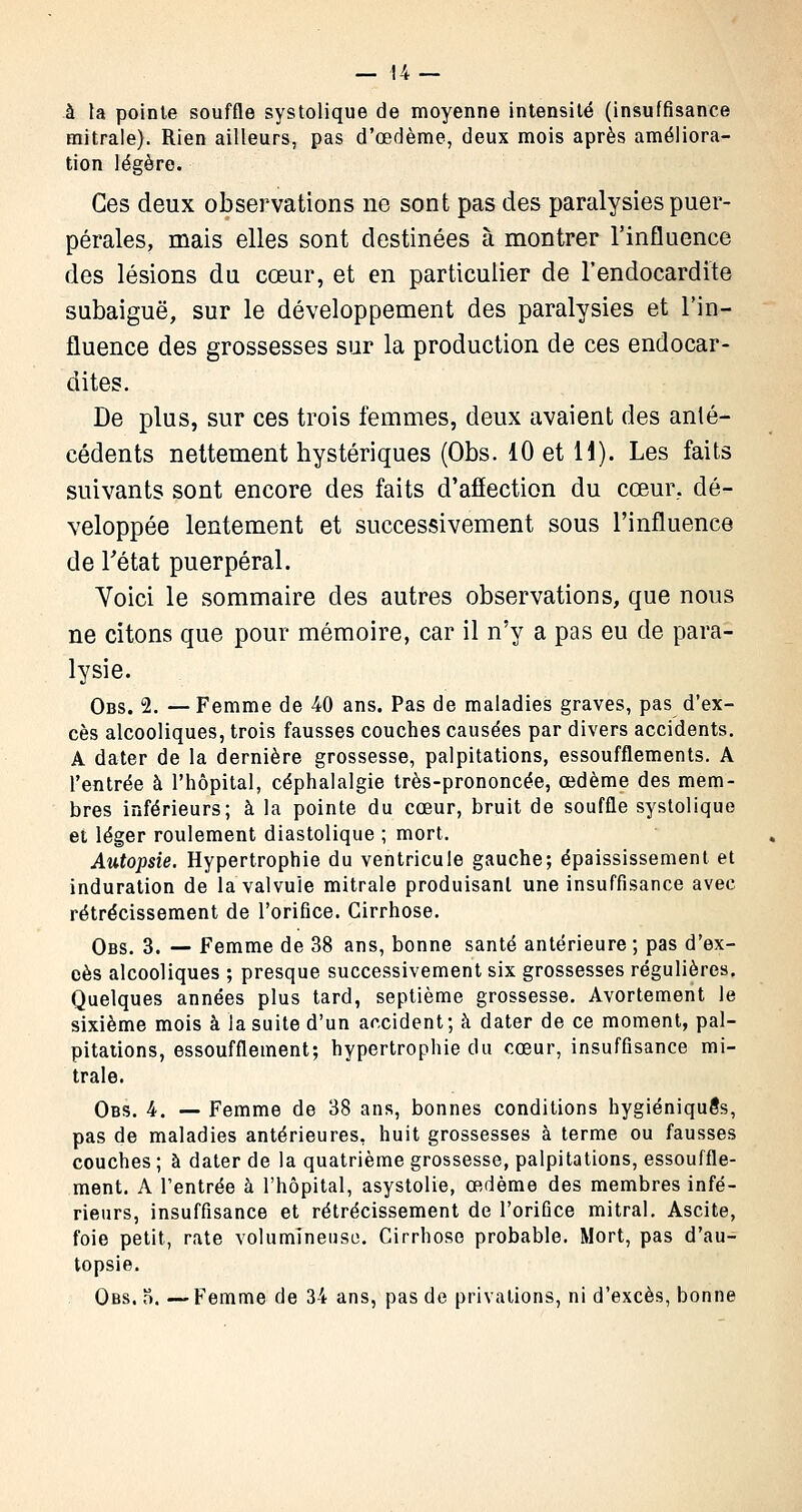 à la pointe souffle systolique de moyenne intensité (insuffisance mitrale). Rien ailleurs, pas d'œdème, deux mois après améliora- tion légère. Ces deux observations ne sont pas des paralysies puer- pérales, mais elles sont destinées à montrer l'influence des lésions du cœur, et en particulier de l'endocardite subaiguë, sur le développement des paralysies et l'in- fluence des grossesses sur la production de ces endocar- dites. De plus, sur ces trois femmes, deux avaient des anté- cédents nettement hystériques (Obs. 10 et 11). Les faits suivants sont encore des faits d'afïection du cœur, dé- veloppée lentement et successivement sous l'influence de l'état puerpéral. Voici le sommaire des autres observations, que nous ne citons que pour mémoire, car il n'y a pas eu de para- lysie. Obs. 2. — Femme de 40 ans. Pas de maladies graves, pas d'ex- cès alcooliques, trois fausses couches causées par divers accidents. A dater de la dernière grossesse, palpitations, essoufflements. A l'entrée à l'hôpital, céphalalgie très-prononcée, œdème des mem- bres inférieurs; à la pointe du cœur, bruit de souffle systolique et léger roulement diastolique ; mort. Autopsie. Hypertrophie du ventricule gauche; épaississement et induration de la valvule mitrale produisant une insuffisance avec rétrécissement de l'orifice. Cirrhose. Obs. 3. — Femme de 38 ans, bonne santé antérieure ; pas d'ex- cès alcooliques ; presque successivement six grossesses régulières. Quelques années plus tard, septième grossesse. Avortement le sixième mois à la suite d'un accident; à dater de ce moment, pal- pitations, essoufflement; hypertrophie du cœur, insuffisance mi- trale. Obs. 4. -— Femme de 38 ans, bonnes conditions hygiéniques, pas de maladies antérieures, huit grossesses à terme ou fausses couches ; à dater de la quatrième grossesse, palpitations, essouffle- ment. A l'entrée à l'hôpital, asystolie, œdème des membres infé- rieurs, insuffisance et rétrécissement de l'orifice mitral. Ascite, foie petit, rate volumineuse. Cirrhose probable. Mort, pas d'au- topsie. Obs. o. —Femme de 34 ans, pas de privations, ni d'excès, bonne