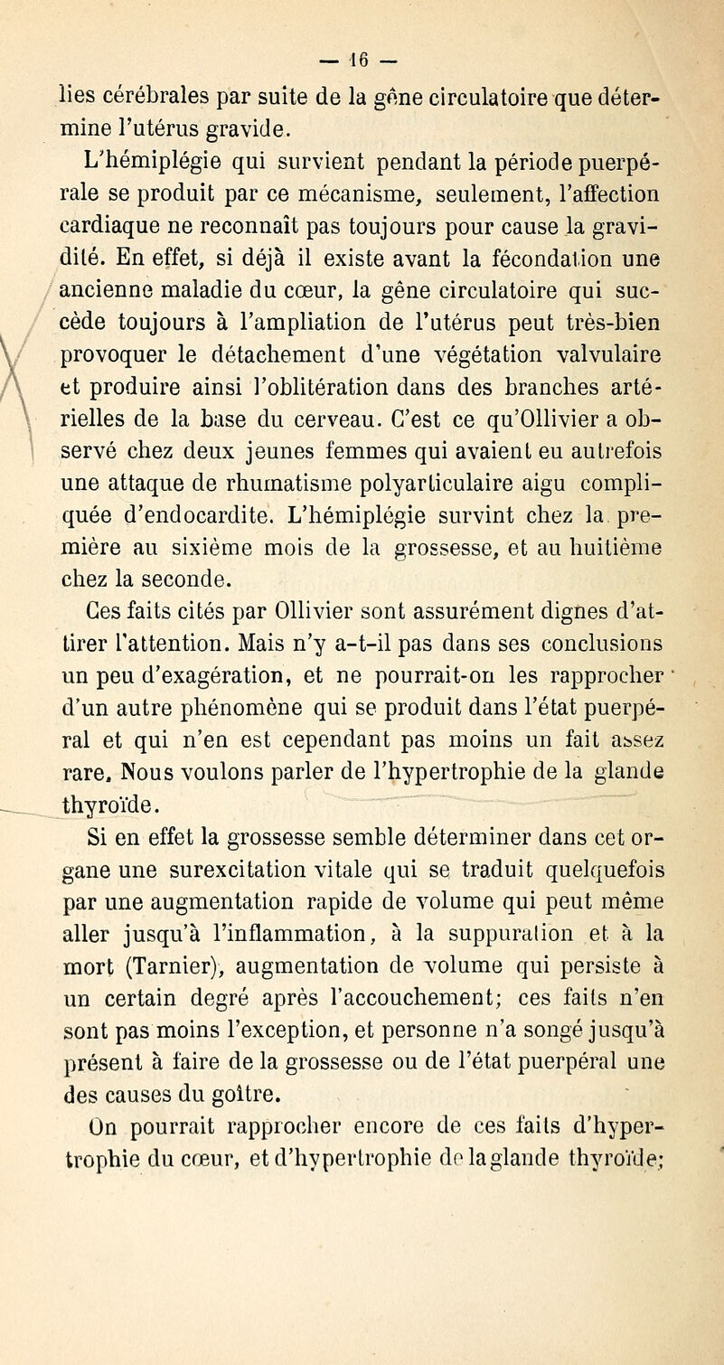 — 46 - lies cérébrales par suite de la gêne circulatoire que déter- mine l'utérus gravide. L'hémiplégie qui survient pendant la période puerpé- rale se produit par ce mécanisme, seulement, l'affection cardiaque ne reconnaît pas toujours pour cause la gravi- dilé. En effet, si déjà il existe avant la fécondation une ancienne maladie du cœur, la gêne circulatoire qui suc- cède toujours à l'ampliation de l'utérus peut très-bien provoquer le détachement d'une végétation valvulaire et produire ainsi l'oblitération dans des branches arté- rielles de la base du cerveau. C'est ce qu'Ollivier a ob- servé chez deux jeunes femmes qui avaient eu autrefois une attaque de rhumatisme polyarticulaire aigu compli- quée d'endocardite. L'hémiplégie survint chez la pre- mière au sixième mois de la grossesse, et au huitième chez la seconde. Ces faits cités par Ollivier sont assurément dignes d'at- tirer l'attention. Mais n'y a-t-il pas dans ses conclusions un peu d'exagération, et ne pourrait-on les rapprocher ' d'un autre phénomène qui se produit dans l'état puerpé- ral et qui n'en est cependant pas moins un fait a^sez rare. Nous voulons parler de l'hypertrophie de la glande thyroïde. Si en effet la grossesse semble déterminer dans cet or- gane une surexcitation vitale qui se traduit quelquefois par une augmentation rapide de volume qui peut même aller jusqu'à l'inflammation, à la suppuralion et à la mort (Tarnier), augmentation de volume qui persiste à un certain degré après l'accouchement; ces faits n'en sont pas moins l'exception, et personne n'a songé jusqu'à présent à faire de la grossesse ou de l'état puerpéral une des causes du goitre. On pourrait rapprocher encore de ces faits d'hyper- trophie du cœur, et d'hypertrophie do la glande thyroïde;