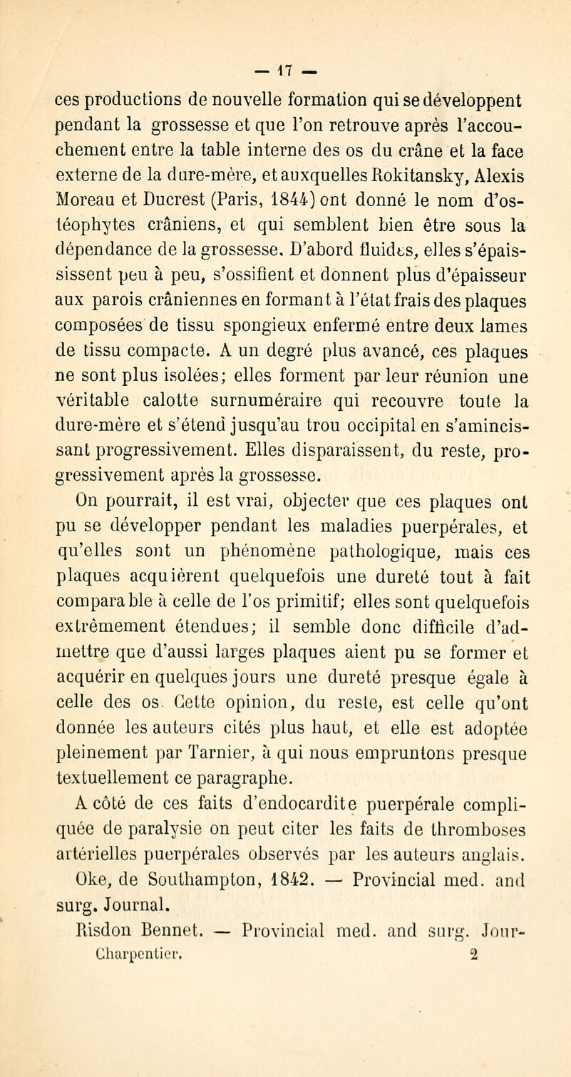 ces productions de nouvelle formation qui se développent pendant la grossesse et que l'on retrouve après l'accou- chement entre la table interne des os du crâne et la face externe de la d are-mère, et auxquelles Rokitansky, Alexis Moreau et Ducrest (Paris, 1844) ont donné le nom d^os- téophytes crâniens, et qui semblent bien être sous la dépendance de la grossesse. D'abord fluidts, elles s'épais- sissent peu à peu, s'ossifient et donnent plus d'épaisseur aux parois crâniennes en formant à l'état frais des plaques composées de tissu spongieux enfermé entre deux lames de tissu compacte. A un degré plus avancé, ces plaques ne sont plus isolées; elles forment par leur réunion une véritable calotte surnuméraire qui recouvre toute la dure-mère et s'étend jusqu'au trou occipital en s'amincis- sant progressivement. Elles disparaissent, du reste, pro- gressivement après la grossesse. On pourrait, il est vrai, objecter que ces plaques ont pu se développer pendant les maladies puerpérales, et qu'elles sont un phénomène pathologique, mais ces plaques acquièrent quelquefois une dureté tout à fait comparable à celle de l'os primitif; elles sont quelquefois extrêmement étendues; il semble donc difficile d'ad- mettre que d'aussi larges plaques aient pu se former et acquérir en quelques jours une dureté presque égale à celle des os. Cette opinion, du reste, est celle qu'ont donnée les auteurs cités plus haut, et elle est adoptée pleinement par Tarnier, à qui nous empruntons presque textuellement ce paragraphe. A côté de ces faits d'endocardite puerpérale compli- quée de paralysie on peut citer les faits de thromboses artérielles puerpérales observés par les auteurs anglais. Oke, de Southampton, 1842. — Provincial med. and surg. Journal. Risdon Bennet. — Provincial med. and surg. Jour- Charpentier. 2