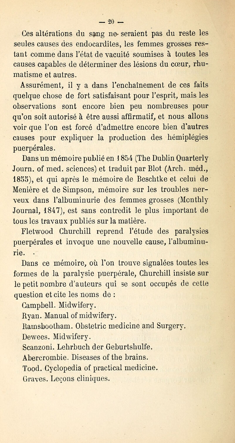 Ces altérations du sang ne- seraient pas du reste les seules causes des endocardites, les femmes grosses res- tant comme dans l'état de vacuité soumises à toutes les causes capables de déterminer des lésions du cœur, rhu- matisme et autres. Assurément, il y a dans l'enchaînement de ces faits quelque chose de fort satisfaisant pour l'esprit, mais les observations sont encore bien peu nombreuses pour qu'on soit autorisé à être aussi affirmatif, et nous allons voir que l'on est forcé d'admettre encore bien d'autres causes pour expliquer la production des hémiplégies puerpérales. Dans un mémoire publié en i 854 (The Dublin Quarterly Journ. of med. sciences) et traduit par Blot (Arch. méd., 1855), et qui après le mémoire de Beschtke et celui de Menière et de Simpson, mémoire sur les troubles ner- veux dans l'albuminurie des femmes grosses (Monthly Journal, 1847), est sans contredit le plus important de tous les travaux publiés sur la matière. Fletwood Churchill reprend l'étude des paralysies puerpérales et invoque une nouvelle cause, l'albuminu- rie. - Dans ce mémoire, où l'on trouve signalées toutes les formes de la paralysie puerpérale, Churchill insiste sur le petit nombre d'auteurs qui se sont occupés de cette question et cite les noms de : Campbell. Midwifery. Ryan. Manual of midwifery. Rainsbootham. Obstetric medicine and Surgery. Dewees. Midwifery. Scanzoni. Lehrbuch der Geburtshulfe. Abercrombie. Diseases of the brains. Tood. Cyclopedia of practical medicine. Graves. Leçons cliniques.