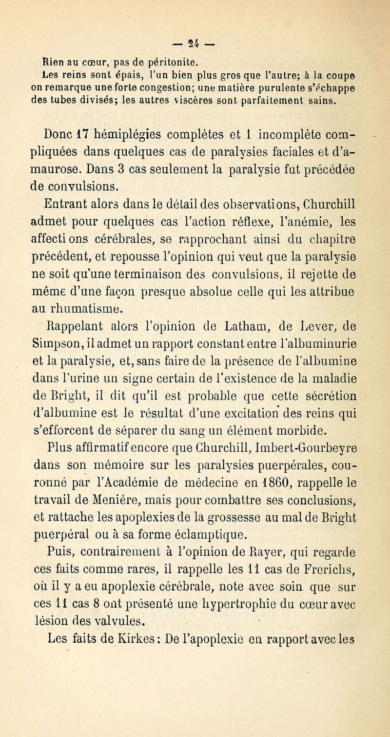 Rien au cœur, pas de péritonite. Les reins sont épais, l'un bien plus gros que l'autre; à la coupe on remarque une forte congestion; une matière purulente sVchappe des tubes divisés; les autres viscères sont parfaitement sains. Donc 17 hémiplégies complètes et 1 incomplète com- pliquées dans quelques cas de paralysies faciales et d'a- maurose. Dans 3 cas seulement la paralysie fut précédée de convulsions. Entrant alors dans le détail des observations, Churchill admet pour quelques cas l'action réflexe, l'anémie, les affecti ons cérébrales, se rapprochant ainsi du chapitre précédent, et repousse l'opinion qui veut que la paralysie ne soit qu'une terminaison des convulsions, il rejette de même d'une façon presque absolue celle qui les attribue au rhumatisme. Rappelant alors l'opinion de Latham, de Lever, de Simpson, il admet un rapport constant entre l'albuminurie et la paralysie, et, sans faire de la présence de l'albumine dans l'urine un signe certain de l'existence de la maladie de Bright, il dit qu'il est probable que cette sécrétion d'albumine est le résultat d'une excitation des reins qui s'efforcent de séparer du sang un élément morbide. Plus affirmatif encore que Churchill, Imbert-Gourbeyre dans son mémoire sur les paralysies puerpérales, cou- ronné par l'Académie de médecine en 1860, rappelle le travail de Menière, mais pour combattre ses conclusions, et rattache les apoplexies de la grossesse au mal de Bright puerpéral ou à sa forme éclamptique. Puis, contrairement à l'opinion de Bayer, qui regarde ces faits comme rares, il rappelle les 11 cas de Frerichs, où il y a eu apoplexie cérébrale, note avec soin que sur ces 11 cas 8 ont présenté une hypertrophie du cœur avec lésion des valvules. Les faits de Kirkes: De l'apoplexie en rapport avec les