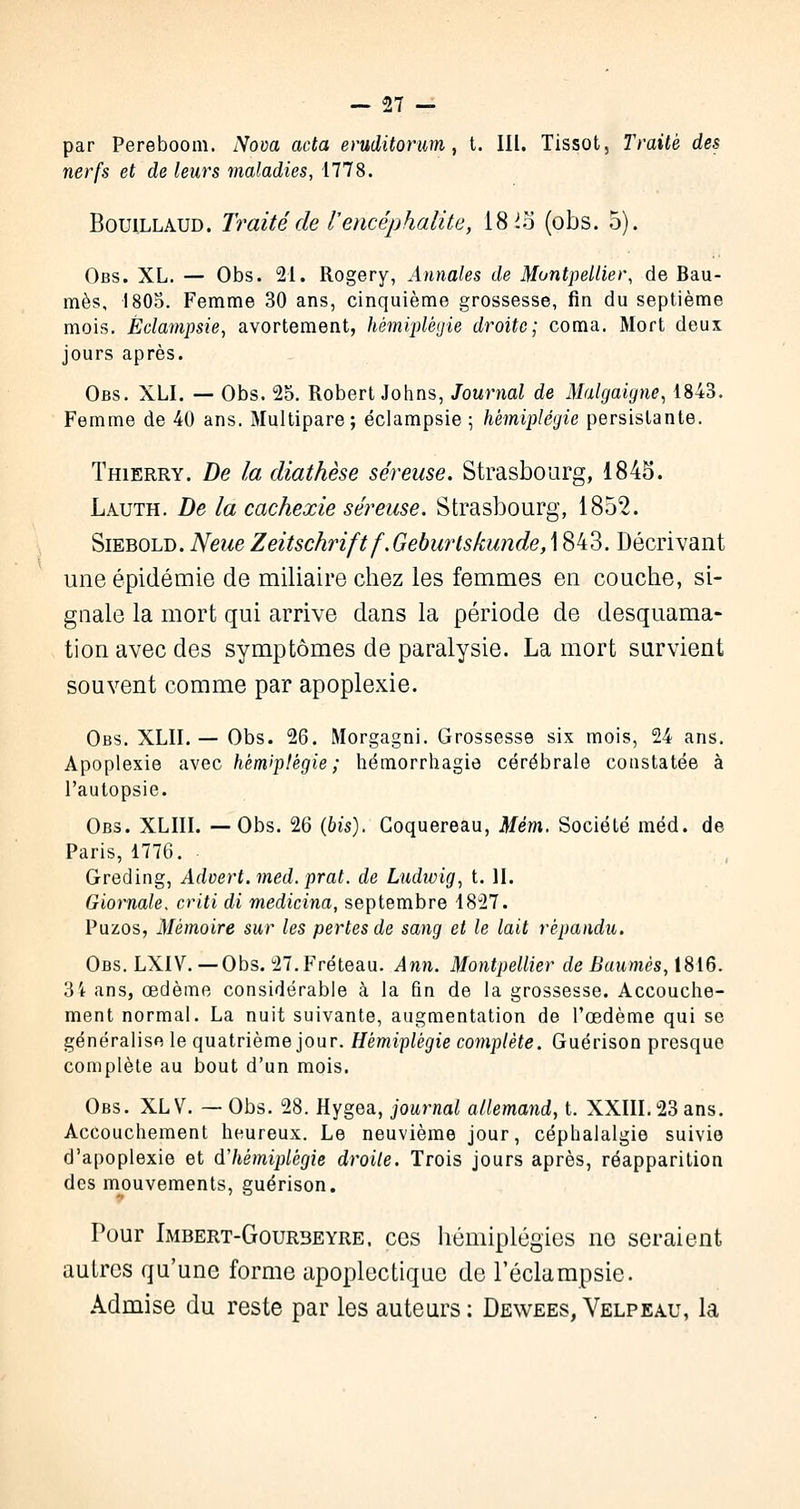 par Pereboom. Nom acta eruditorum, t. III. Tissot, Traité des nerfs et de leurs maladies, 1778. Bouillaud. Traité de l'encéphalite, 18 la (obs. 5). Obs. XL. — Obs. 21. Rogery, .4»tto/es tie Montpellier, de Bau- mes, 180$. Femme 30 ans, cinquième grossesse, fin du septième mois. Éclampsie, avortement, hémiplégie droite; coma. Mort deux jours après. Obs. XLI. — Obs. 25. Robert Johns, Journal de Malgaigne, 1843. Femme de 40 ans. Multipare; éclampsie ; hémiplégie persistante. Thierry. De la diathèse séreuse. Strasbourg, 1845. Lauth. De la cachexie séreuse. Strasbourg, 1852. Siebold. NeueZeitschrift f.Geburtskunde, 1843. Décrivant une épidémie de miliaire chez les femmes en couche, si- gnale la mort qui arrive dans la période de desquama- tion avec des symptômes de paralysie. La mort survient souvent comme par apoplexie. Obs. XLII. — Obs. 26. Morgagni. Grossesse six mois, 24 ans. Apoplexie avec hémiplégie; hémorrhagie cérébrale constatée à l'autopsie. Obs. XLIII. —Obs. 26 (bis). Goquereau, Mém. Société méd. de Paris, 1776. Greding, Adoert.med. prat. de Ludivig, t. II. Giornale, criti di medicina, septembre 1827. Puzos, Mémoire sur les pertes de sang et le lait répandu. Obs. LXIV. —Obs. 27.Fréteau. Ann. Montpellier de Baumes, 1816. 34 ans, œdème considérable à la fin de la grossesse. Accouche- ment normal. La nuit suivante, augmentation de l'œdème qui se généralise le quatrième jour. Hémiplégie complète. Guérison presque complète au bout d'un mois. Obs. XLV. — Obs. 28. Hygea, journal allemand, t. XXIII. 23 ans. Accouchement heureux. Le neuvième jour, céphalalgie suivie d'apoplexie et d'hémiplégie droite. Trois jours après, réapparition des mouvements, guérison. Pour Imbert-Gourbeyre. ces hémiplégies no seraient autres qu'une forme apoplectique de l'éclampsie. Admise du reste par les auteurs: Dewees, Velpeau, la