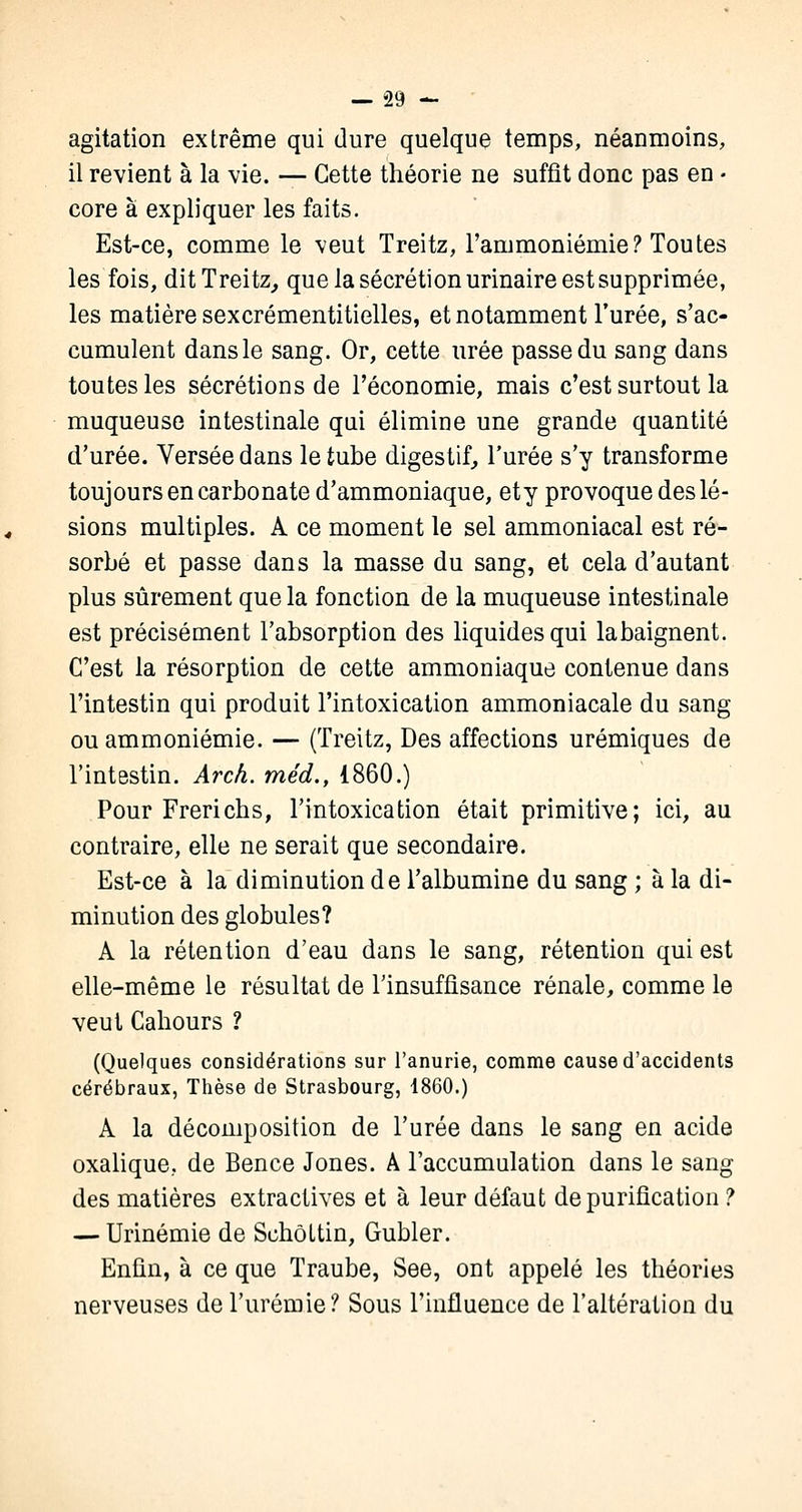 agitation extrême qui dure quelque temps, néanmoins, il revient à la vie. — Cette théorie ne suffît donc pas en • core à expliquer les faits. Est-ce, comme le veut Treitz, l'ammoniémie? Toutes les fois, dit Treitz, que la sécrétion urinaire est supprimée, les matière sexcrémentitielles, et notamment l'urée, s'ac- cumulent dans le sang. Or, cette urée passe du sang dans toutes les sécrétions de l'économie, mais c'est surtout la muqueuse intestinale qui élimine une grande quantité d'urée. Versée dans le tube digestif, l'urée s'y transforme toujours en carbonate d'ammoniaque, ety provoque des lé- sions multiples. A ce moment le sel ammoniacal est ré- sorbé et passe dans la masse du sang, et cela d'autant plus sûrement que la fonction de la muqueuse intestinale est précisément l'absorption des liquides qui labaignent. C'est la résorption de cette ammoniaque contenue dans l'intestin qui produit l'intoxication ammoniacale du sang ou ammoniémie. — (Treitz, Des affections urémiques de l'intestin. Arch. méd., 1860.) Pour Frericbs, l'intoxication était primitive; ici, au contraire, elle ne serait que secondaire. Est-ce à la diminution de l'albumine du sang ; à la di- minution des globules? A la rétention d'eau dans le sang, rétention qui est elle-même le résultat de l'insuffisance rénale, comme le veut Cahours ? (Quelques considérations sur l'anurie, comme cause d'accidents cérébraux, Thèse de Strasbourg, 1860.) A la décomposition de l'urée dans le sang en acide oxalique, de Bence Jones. A l'accumulation dans le sang des matières extractives et à leur défaut de purification ? — Urinémie de Schôttin, Gubler. Enfin, à ce que Traube, See, ont appelé les théories nerveuses de l'urémie? Sous l'influence de l'altération du