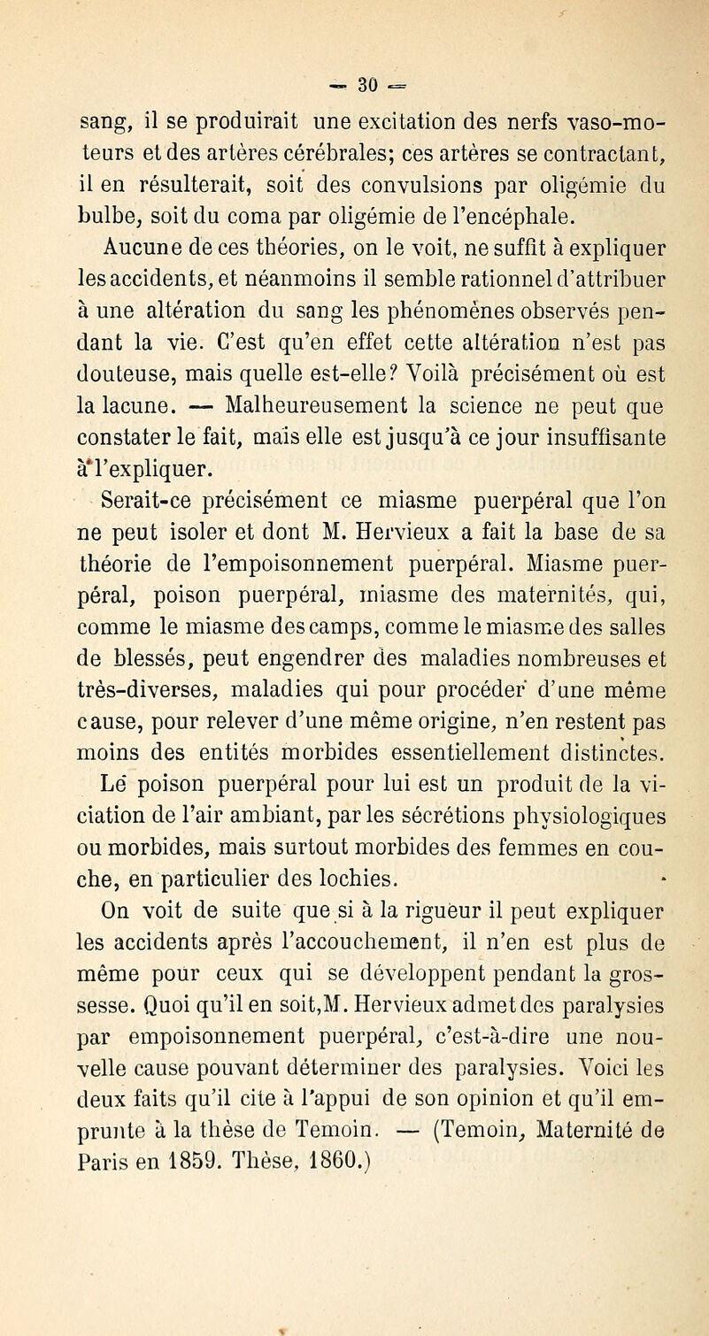 sang, il se produirait une excitation des nerfs vaso-mo- teurs et des artères cérébrales; ces artères se contractant, il en résulterait, soit des convulsions par oligémie du bulbe, soit du coma par oligémie de l'encéphale. Aucune de ces théories, on le voit, ne suffit à expliquer les accidents, et néanmoins il semble rationnel d'attribuer à une altération du sang les phénomènes observés pen- dant la vie. C'est qu'en effet cette altération n'est pas douteuse, mais quelle est-elle? Voilà précisément où est la lacune. — Malheureusement la science ne peut que constater le fait, mais elle est jusqu'à ce jour insuffisante àT expliquer. Serait-ce précisément ce miasme puerpéral que l'on ne peut isoler et dont M. Hervieux a fait la base de sa théorie de l'empoisonnement puerpéral. Miasme puer- péral, poison puerpéral, miasme des maternités, qui, comme le miasme des camps, comme le miasme des salles de blessés, peut engendrer des maladies nombreuses et très-diverses, maladies qui pour procéder d'une même cause, pour relever d'une même origine, n'en restent pas moins des entités morbides essentiellement distinctes. Le' poison puerpéral pour lui est un produit de la vi- ciation de l'air ambiant, par les sécrétions physiologiques ou morbides, mais surtout morbides des femmes en cou- che, en particulier des lochies. On voit de suite que si à la rigueur il peut expliquer les accidents après l'accouchement, il n'en est plus de même pour ceux qui se développent pendant la gros- sesse. Quoi qu'il en soit,M. Hervieux admet des paralysies par empoisonnement puerpéral, c'est-à-dire une nou- velle cause pouvant déterminer des paralysies. Voici les deux faits qu'il cite à l'appui de son opinion et qu'il em- prunte à la thèse de Témoin. — (Témoin, Maternité de Paris en 1859. Thèse, 1860.)