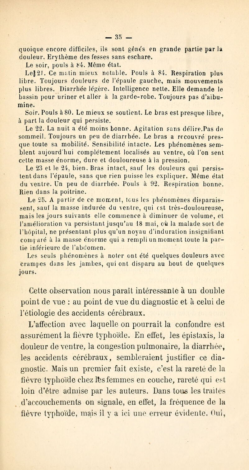 quoique encore difficiles, ils sont gênés en grande partie par la douleur. Erythème des fesses sans eschare. Le soir, pouls à *4. Même état. Le|2l. Ce matin mieux notable. Pouls à 84. Respiration plus libre. Toujours douleurs de l'épaule gauche, mais mouvements plus libres. Diarrhée légère. Intelligence nette. Elle demande le bassin pour uriner et aller à la garde-robe. Toujours pas d'aibu- mine. Soir. Pouls à 80. Le mieux se soutient. Le bras est presque libre, à part la douleur qui persiste. Le 22. La nuit a été moins bonne. Agitation sans délire.Pas de sommeil. Toujours un peu de diarrhée. Le bras a recouvré pres- que toute sa mobilité. Sensibilité intacte. Les phénomènes sem- blent aujourd'hui complètement localisés au ventre, où l'on sent cette masse énorme, dure et douloureuse à la pression. Le 23 et le 24, bien. Bras intact, sauf les douleurs qui persis- tent dans l'épaule, sans que rien puisse les expliquer. Même état du ventre. Un peu de diarrhée. Pouls à 92. Respiration bonne. Rien dans la poitrine. Le 25. A partir de ce moment, tous les phénomènes disparais- sent, sauf la masse indurée du ventre, qui est très-douloureuse, mais les jours suivants elle commence à diminuer de volume, et l'amélioration va persistant jusqu'au 18 mai, où la malade sort de l'hôpital, ne présentant plus qu'un noyau d'induration insignifiant comparé à la masse énorme qui a rempli un moment toute la par- lie inférieure de l'abdomen. Les seuls phénomènes à noter ont été quelques douleurs avec crampes dans les jambes, qui ont disparu au bout de quelques jours. Cette observation nous paraît intéressanle à un double point de vue : au point de vue du diagnostic et à celui de fétiologie des accidents cérébraux. L'affection avec laquelle on pourrait la confondre est assurément la fièvre typhoïde. En effet, les épistaxis, la douleur de ventre, la congestion pulmonaire, la diarrhée, les accidents cérébraux, sembleraient justifier ce dia- gnostic. Mais un premier fait existe, c'est la rareté de la fièvre typhoïde chez les femmes en couche, rareté qui est loin d'être admise par les auteurs. Dans tous les traités d'accouchements on signale, en effet, la fréquence de la fièvre typhoïde, mais il y a ici une erreur évidente. Oui,