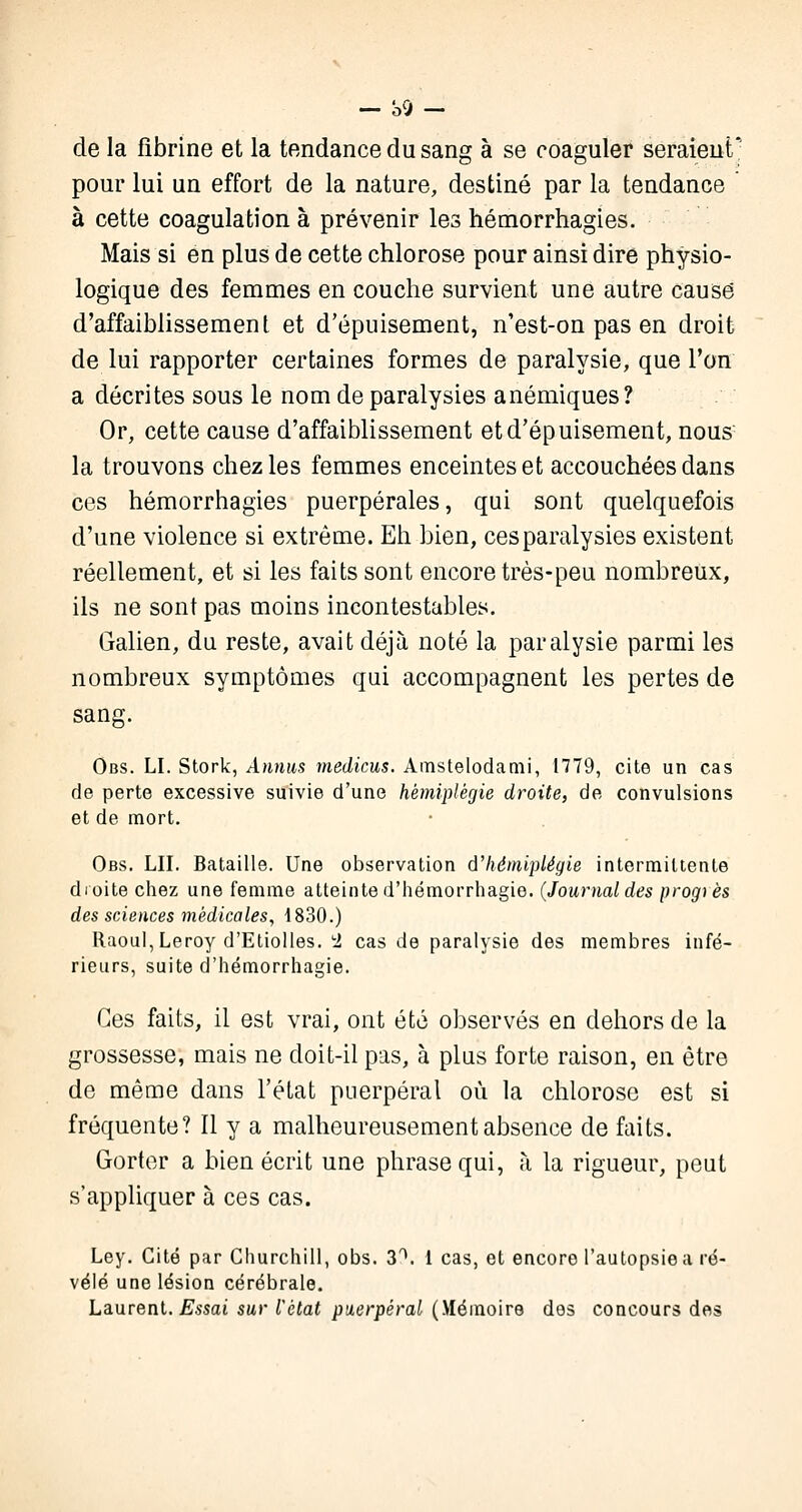 de la fibrine et la tendance du sang à se coaguler seraient' pour lui un effort de la nature, destiné par la tendance à cette coagulation à prévenir les hémorrhagies. Mais si en plus de cette chlorose pour ainsi dire physio- logique des femmes en couche survient une autre causé d'affaiblissement et d'épuisement, n'est-on pas en droit de lui rapporter certaines formes de paralysie, que l'on a décrites sous le nom de paralysies anémiques? Or, cette cause d'affaiblissement et d'épuisement, nous la trouvons chez les femmes enceintes et accouchées dans ces hémorrhagies puerpérales, qui sont quelquefois d'une violence si extrême. Eh bien, ces paralysies existent réellement, et si les faits sont encore très-peu nombreux, ils ne sont pas moins incontestables. Galien, du reste, avait déjà noté la paralysie parmi les nombreux symptômes qui accompagnent les pertes de sang. Obs. LI. Stork, Annus medicus. Amstelodami, 1779, cite un cas de perte excessive suivie d'une hémiplégie droite, de convulsions et de mort. Obs. LU. Bataille. Une observation d'hémiplégie intermittente droite chez une femme atteinte d'hémorrhagie. (Journaldes progrès des sciences médicales, 4830.) Raoul, Leroy d'Etiolles. 2 cas de paralysie des membres infé- rieurs, suite d'hémorrhagie. Ces faits, il est vrai, ont été observés en dehors de la grossesse, mais ne doit-il pas, à plus forte raison, en être de même dans l'état puerpéral où la chlorose est si fréquente? Il y a malheureusement absence de faits. Gorter a bien écrit une phrase qui, à la rigueur, peut s'appliquer à ces cas. Ley. Cité par Churchill, obs. 3\ 1 cas, et encore l'autopsie a ré- vélé une lésion cérébrale. Laurent. Essai sur l'état puerpéral (Mémoire des concours des