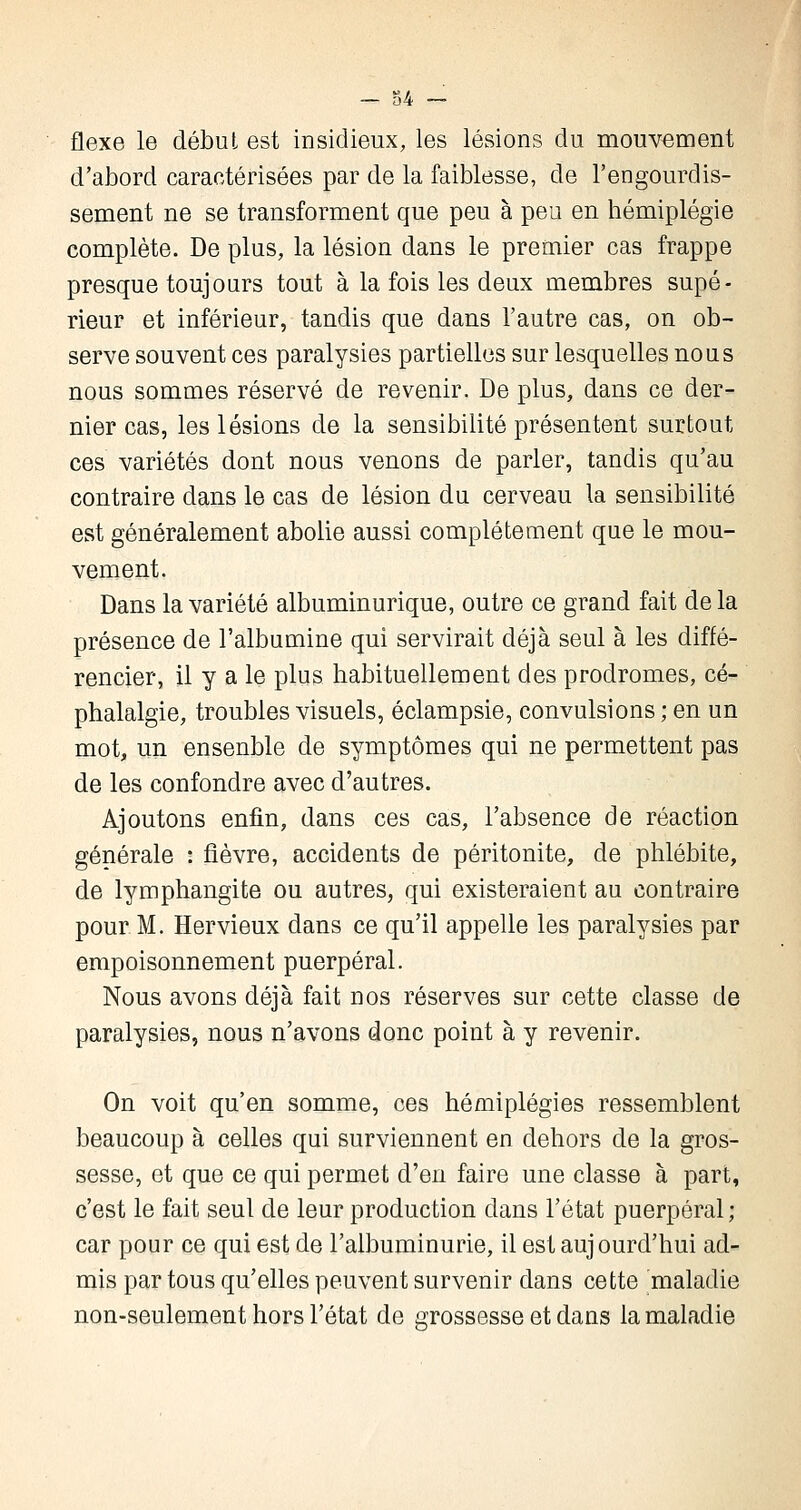 flexe le début est insidieux, les lésions du mouvement d'abord caractérisées par de la faiblesse, de l'engourdis- sement ne se transforment que peu à peu en hémiplégie complète. De plus, la lésion dans le premier cas frappe presque toujours tout à la fois les deux membres supé- rieur et inférieur, tandis que dans l'autre cas, on ob- serve souvent ces paralysies partielles sur lesquelles nous nous sommes réservé de revenir. De plus, dans ce der- nier cas, les lésions de la sensibilité présentent surtout ces variétés dont nous venons de parler, tandis qu'au contraire dans le cas de lésion du cerveau la sensibilité est généralement abolie aussi complètement que le mou- vement. Dans la variété albuminurique, outre ce grand fait de la présence de l'albumine qui servirait déjà seul à les diffé- rencier, il y a le plus habituellement des prodromes, cé- phalalgie, troubles visuels, éclampsie, convulsions ; en un mot, un ensenble de symptômes qui ne permettent pas de les confondre avec d'autres. Ajoutons enfin, dans ces cas, l'absence de réaction générale : fièvre, accidents de péritonite, de phlébite, de lymphangite ou autres, qui existeraient au contraire pour M. Hervieux dans ce qu'il appelle les paralysies par empoisonnement puerpéral. Nous avons déjà fait nos réserves sur cette classe de paralysies, nous n'avons donc point à y revenir. On voit qu'en somme, ces hémiplégies ressemblent beaucoup à celles qui surviennent en dehors de la gros- sesse, et que ce qui permet d'en faire une classe à part, c'est le fait seul de leur production dans l'état puerpéral ; car pour ce qui est de l'albuminurie, il est aujourd'hui ad- mis par tous qu'elles peuvent survenir dans cette maladie non-seulement hors l'état de grossesse et dans la maladie