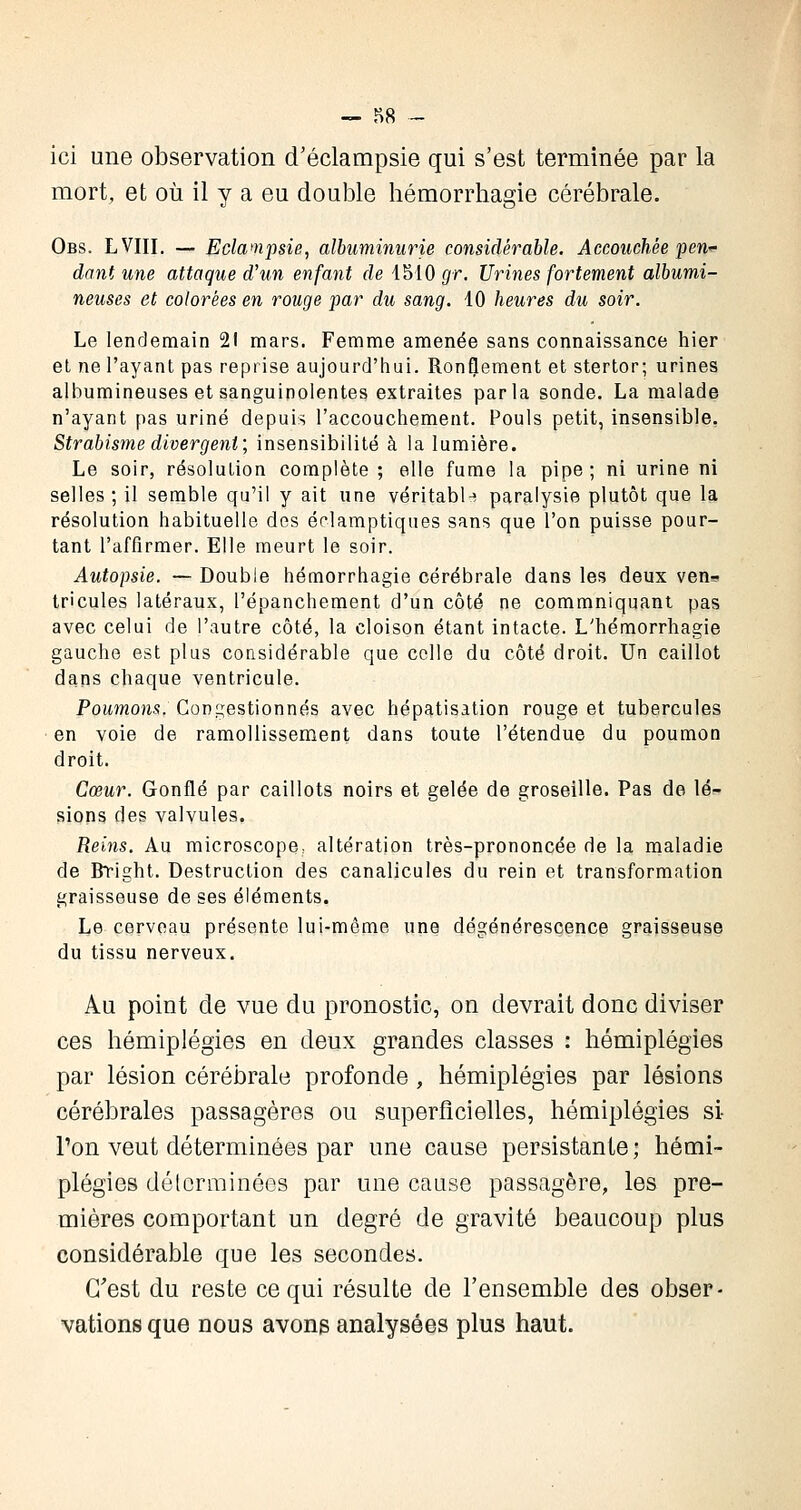 — 88 - ici une observation d'éclampsie qui s'est terminée par la mort, et où il y a eu double hémorrhagie cérébrale. Obs. LVIII. — Eclampsie, albuminurie considérable. Accouchée pen^ dant une attaque d'un enfant de 4510 gr. Urines fortement albumi- neuses et colorées en rouge par du sang. 40 heures du soir. Le lendemain 21 mars. Femme amenée sans connaissance hier et ne l'ayant pas reprise aujourd'hui. Ronflement et stertor; urines albumineuses et sanguinolentes extraites parla sonde. La malade n'ayant pas uriné depuis l'accouchement. Pouls petit, insensible. Strabisme divergent; insensibilité à la lumière. Le soir, résolution complète ; elle fume la pipe; ni urine ni selles; il semble qu'il y ait une véritable paralysie plutôt que la résolution habituelle des éclamptiques sans que l'on puisse pour- tant l'affirmer. Elle meurt le soir. Autopsie. — Double hémorrhagie cérébrale dans les deux ven- tricules latéraux, l'épanchement d'un côté ne commniquant pas avec celui de l'autre côté, la cloison étant intacte. L'hémorrhagie gauche est plus considérable que celle du côté droit. Un caillot dans chaque ventricule. Poumons. Congestionnés avec hépatisation rouge et tubercules en voie de ramollissement dans toute l'étendue du poumon droit. Cœur. Gonflé par caillots noirs et gelée de groseille. Pas de lé- sions des valvules. Reins. Au microscope, altération très-prononcée de la maladie de Bright. Destruction des canalicules du rein et transformation graisseuse de ses éléments. Le cerveau présente lui-même une dégénérescence graisseuse du tissu nerveux. Au point de vue du pronostic, on devrait donc diviser ces hémiplégies en deux grandes classes : hémiplégies par lésion cérébrale profonde, hémiplégies par lésions cérébrales passagères ou superficielles, hémiplégies si- Ton veut déterminées par une cause persistante; hémi- plégies déterminées par une cause passagère, les pre- mières comportant un degré de gravité beaucoup plus considérable que les secondes. C'est du reste ce qui résulte de l'ensemble des obser- vations que nous avons analysées plus haut.