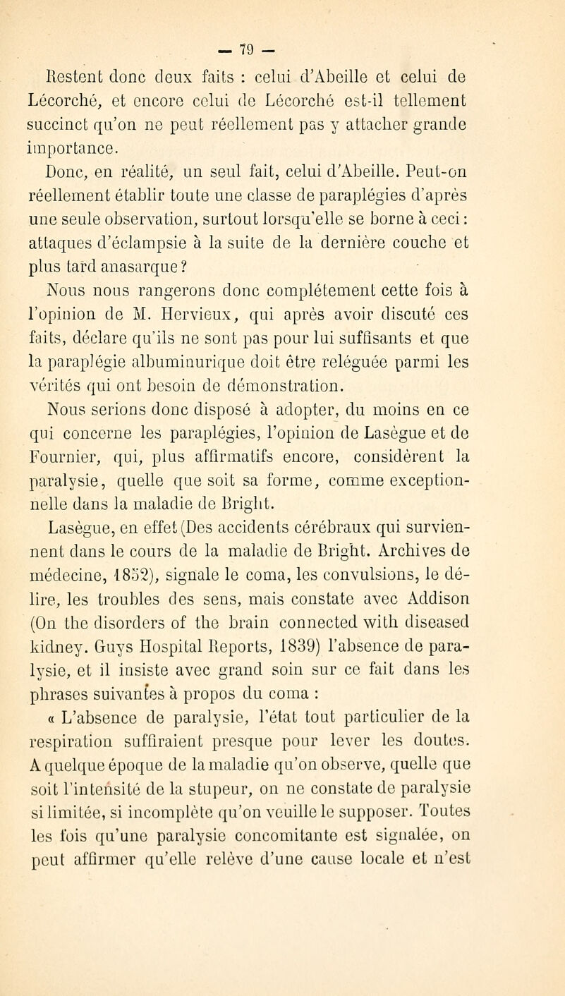 Restent donc deux faits : celui d'Abeille et celui de Lécorché, et encore celui de Lécorché est-il tellement succinct qu'on ne peut réellement pas y attacher grande importance. Donc, en réalité, un seul fait, celui d'Abeille. Peut-on réellement établir toute une classe de paraplégies d'après une seule observation, surtout lorsqu'elle se borne à ceci : attaques d'éclampsie à la suite de la dernière couche et plus tard anasarque ? Nous nous rangerons donc complètement cette fois à l'opinion de M. Hervieux, qui après avoir discuté ces faits, déclare qu'ils ne sont pas pour lui suffisants et que la paraplégie albuminurique doit être reléguée parmi les vérités qui ont besoin de démonstration. Nous serions donc disposé à adopter, du moins en ce qui concerne les paraplégies, l'opinion de Lasègue et de Fournier, qui, plus affirmatifs encore, considèrent la paralysie, quelle que soit sa forme, comme exception- nelle dans la maladie de Briglit. Lasègue, en effet (Des accidents cérébraux qui survien- nent dans le cours de la maladie de Bright. Archives de médecine, 1852), signale le coma, les convulsions, le dé- lire, les troubles des sens, mais constate avec Addison (On the disorders of the brain connected with diseased kidney. Guys Hospital Reports, 1839) l'absence de para- lysie, et il insiste avec grand soin sur ce fait dans les phrases suivants à propos du coma : « L'absence de paralysie, l'état tout particulier de la respiration suffiraient presque pour lever les doutes. A quelque époque de la maladie qu'on observe, quelle que soit l'intensité de la stupeur, on ne constate de paralysie si limitée, si incomplète qu'on veuille le supposer. Toutes les ibis qu'une paralysie concomitante est signalée, on peut affirmer qu'elle relève d'une cause locale et n'est