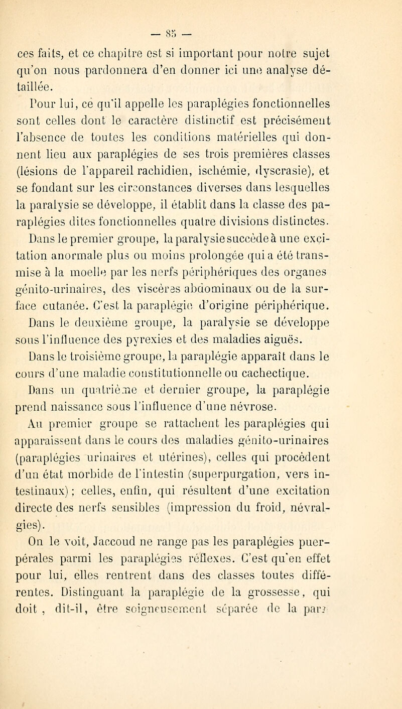 ces faits, et ce chapitre est si important pour notre sujet qu'on nous pardonnera d'en donner ici une analyse dé- taillée. Pour lui, ce qu'il appelle les paraplégies fonctionnelles sont celles dont le caractère distinctif est précisément l'absence de toutes les conditions matérielles qui don- nent lieu aux paraplégies de ses trois premières classes (lésions de l'appareil rachidien, ischémie, dyscrasie), et se fondant sur les circonstances diverses clans lesquelles la paralysie se développe, il établit dans la classe des pa- raplégies dites fonctionnelles quatre divisions distinctes. Dans le premier groupe, la paralysie succède à une exci- tation anormale plus ou moins prolongée quia été trans- mise à la moelle par les nerfs périphériques des organes génito-urinaires, des viscères abdominaux ou de la sur- face cutanée. C'est la paraplégie d'origine périphérique. Dans le deuxième groupe, la paralysie se développe sous l'influence des pyrexies et des maladies aiguës. Dans le troisième groupe, la paraplégie apparaît dans le cours d'une maladie constitutionnelle ou cachectique. Dans un quatrième et dernier groupe, la paraplégie prend naissance sous l'influence d'une névrose. Au premier groupe se rattachent les paraplégies qui apparaissent dans le cours des maladies génito-urinaires (paraplégies urinaires et utérines), celles qui procèdent d'un état morbide de l'intestin (superpurgation, vers in- testinaux) ; celles, enfin, qui résultent d'une excitation directe des nerfs sensibles (impression du froid, névral- gies). On le voit, Jaccoud ne range pas les paraplégies puer- pérales parmi les paraplégies réflexes. C'est qu'en effet pour lui, elles rentrent dans des classes toutes diffé- rentes. Distinguant la paraplégie de la grossesse, qui doit, dit-il, être soigneusement séparée de la par.'