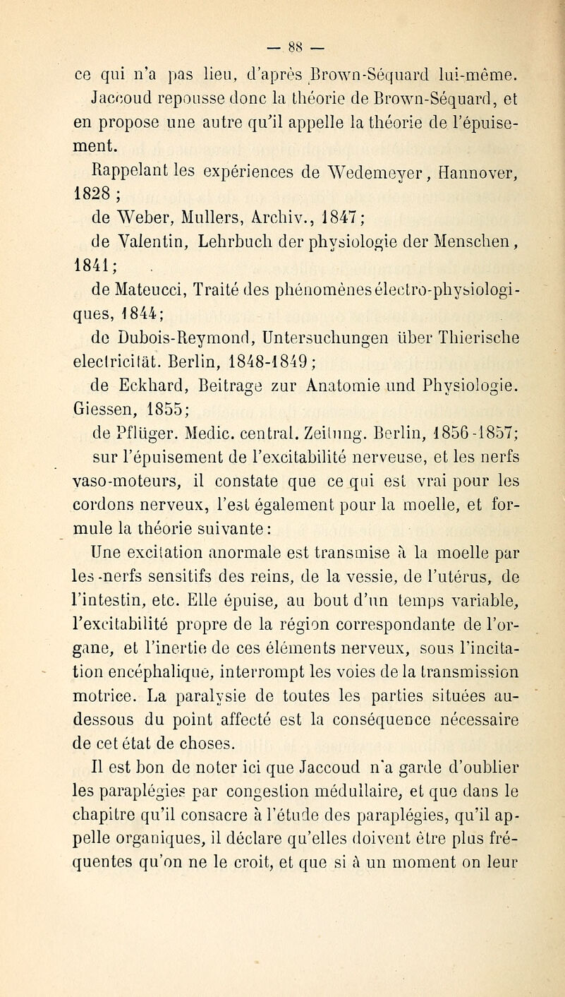 ce qui n'a pas lieu, d'après Brown-Séquard lui-même. Jaccoud repousse donc la théorie de Brown-Séquard, et en propose une autre qu'il appelle la théorie de l'épuise- ment. Rappelant les expériences de Wedemeyer, Hannover, 1828 ; de Weber, Milliers, Archiv., 1847; de Valentin, Lehrbuch der physiologie der Menschen, 1841; de Mateucci, Traité des phénomènes électro-physiologi- ques, 1844; de Dubois-Reymond, Untersuchungen liber Thierische electricitat. Berlin, 1848-1849; de Eckhard, Beitrage zur Anatomie und Physiologie. Giessen, 1855; de Pfliïger. Medic. central. Zeilung. Berlin, 1856-1857; sur l'épuisement de l'excitabilité nerveuse, et les nerfs vaso-moteurs, il constate que ce qui est vrai pour les cordons nerveux, l'est également pour la moelle, et for- mule la théorie suivante : Une excitation anormale est transmise à la moelle par les -nerfs sensitifs des reins, de la vessie, de l'utérus, de l'intestin, etc. Elle épuise, au bout d'un temps variable, l'excitabilité propre de la région correspondante de l'or- gane, et l'inertie de ces éléments nerveux, sous l'incita- tion encéphalique, interrompt les voies de la transmission motrice. La paralysie de toutes les parties situées au- dessous du point affecté est la conséquence nécessaire de cet état de choses. Il est bon de noter ici que Jaccoud n'a garde d'oublier les paraplégies par congestion médullaire, et que dans le chapitre qu'il consacre à l'étude des paraplégies, qu'il ap- pelle organiques, il déclare qu'elles doivent être plus fré- quentes qu'on ne le croit, et que si à un moment on leur