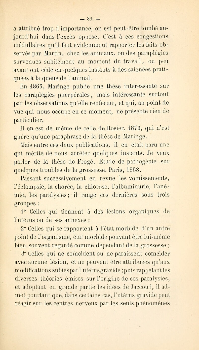 a attribué trop d'importance, on est peut-être tombé au- jourd'hui dans l'excès opposé. C'est à ces congestions médullaires qu'il faut évidemment rapporter les faits ob- servés par Martin, chez les animaux, où des paraplégies survenues subitement au moment du travail, ou peu avant ont cédé en quelques instants à des saignées prati- quées à la queue de l'animal. En 1865, Maringe publie une thèse intéressante sur les paraplégies puerpérales, mais intéressante surtout par les observations qu'elle renferme, et qui, au point de vue qui nous occupe en ce moment, ne présente rien de particulier. Il en est de même de celle de Rosier, 1870, qui n'est guère qu'une paraphrase de la thèse de Maringe. Mais entre ces deux publications, il en était paru une qui mérite de nous arrêter quelques instants. Je veux parler de la thèse de Frogé, Etude de pathogônie sur quelques troubles de la grossesse. Paris, 1868. Passant successivement en revue les vomissements, l'éclampsie, la chorée, la chlorose, l'albuminurie, l'ané- mie, les paralysies; il range ces dernières sous trois groupes : 1° Celles qui tiennent à des lésions organiques de l'utérus ou de ses annexes ; 2° Celles qui se rapportent à l'état morbide d'un autre point de l'organisme, état morbide pouvant être lui-même bien souvent regardé comme dépendant de la grossesse ; 3° Celles qui ne coïncident ou ne paraissent coïncider avec aucune lésion, et ne peuvent être attribuées qu'aux modifications subies par l'utérusgTavide;puis rappelantles diverses théories émises sur l'origine de ces paralysies, et adoptant en grande partie les idées de Jaccoud, il ad- met pourtant que, dans certains cas, l'utérus gravide peut réagir sur les centres nerveux par les seuls phénomènes