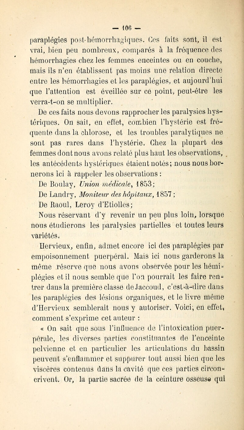 — 406 — paraplégies post-hémorrhagiques. Ces faits sont, il est vrai, bien peu nombreux, comparés à la fréquence des hémorrhagies chez les femmes enceintes ou en couche, mais ils n'en établissent pas moins une relation directe entre les hémorrhagies et les paraplégies, et aujourd'hui que l'attention est éveillée sur ce point, peut-être les verra-t-on se multiplier. De ces faits nous devons rapprocher les paralysies hys- tériques. On sait, en effet, combien l'hystérie est fré- quente dans la chlorose, et les troubles paralytiques ne sont pas rares dans l'hystérie. Chez la plupart des femmes dont nous avons relaté plus haut les observations, _ les antécédents hystériques étaient notés; nous nous bor- nerons Ici à rappeler les observations : De Boulay, Union médicale, 1853; De Landry, Moniteur des hôpitaux, 1857; De Raoul, Leroy d'Etiolles; Nous réservant d'y revenir un peu plus loin, lorsque nous étudierons les paralysies partielles et toutes leurs variétés. Hervieux, enfin, admet encore ici des paraplégies par empoisonnement puerpéral. Mais ici nous garderons la même réserve que nous avons observée pour les hémi- plégies et il nous semble que Ton pourrait les faire ren- trer dans la première classe deJaccoud, c'est-à-dire dans les paraplégies deâ lésions organiques, et le livre même d'Hervieux semblerait nous y autoriser. Voici, en effet, comment s'exprime cet auteur : « On sait que sous l'influence de l'intoxication puer- pérale, les diverses parties constituantes de l'enceinte pelvienne et en particulier les articulations du bassin peuvent s'enflammer et suppurer tout aussi bien que les viscères contenus dans la cavité que ces parties circon- crivent. Or, la partie sacrée de la ceinture osseuse qui