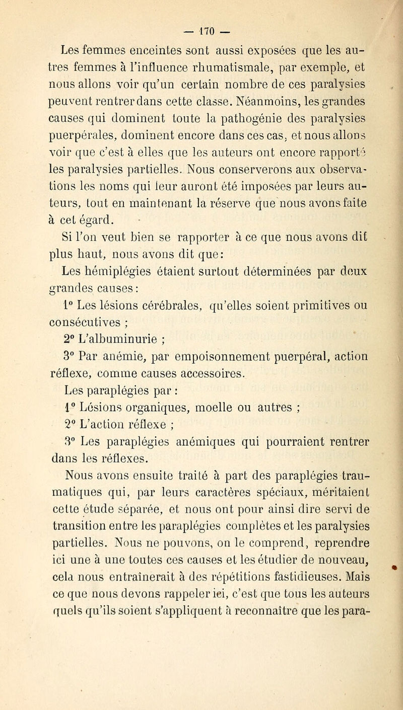 Les femmes enceintes sont aussi exposées que les au- tres femmes à l'influence rhumatismale, par exemple, et nous allons voir qu'un certain nombre de ces paralysies peuvent rentrer dans cette classe. Néanmoins, les grandes causes qui dominent toute la pathogénie des paralysies puerpérales, dominent encore dans ces cas; et nous allons voir que c'est à elles que les auteurs ont encore rapporté les paralysies partielles. Nous conserverons aux observa- tions les noms qui leur auront été imposées par leurs au- teurs, tout en maintenant la réserve que nous avons faite à cet égard. Si l'on veut bien se rapporter à ce que nous avons dit plus haut, nous avons dit que: Les hémiplégies étaient surtout déterminées par deux grandes causes : 1° Les lésions cérébrales, qu'elles soient primitives ou consécutives ; 2° L'albuminurie ; 3° Par anémie, par empoisonnement puerpéral, action réflexe, comme causes accessoires. Les paraplégies par : 1° Lésions organiques, moelle ou autres ; 2q L'action réflexe ; 3° Les paraplégies anémiques qui pourraient rentrer dans les réflexes. Nous avons ensuite traité à part des paraplégies trau- matiques qui, par leurs caractères spéciaux, méritaient cette étude séparée, et nous ont pour ainsi dire servi de transition entre les paraplégies complètes et les paralysies partielles. Nous ne pouvons, on le comprend, reprendre ici une à une toutes ces causes et les étudier de nouveau, cela nous entraînerait à des répétitions fastidieuses. Mais ce que nous devons rappeler ici, c'est que tous les auteurs quels qu'ils soient s'appliquent à reconnaître que les para-