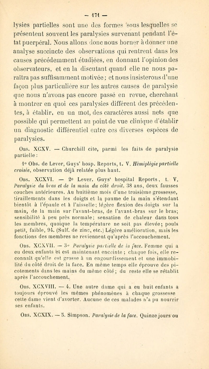 - 471 — lysies partielles sont une des formes 'sous lesquelles se présentent souvent les paralysies survenant pendant l'é- tat puerpéral. Nous allons donc nous borner adonner une analyse succincte des observations qui rentrent dans les causes précédemment étudiées, en donnant l'opinion des observateurs, et en la discutant quand elle ne nous pa- raîtra pas suffisamment motivée ; et nous insisterons d'une façon plus particulière sur les autres causes de paralysie que nous n'avons pas encore passé en revue, cherchant à montrer en quoi ces paralysies diffèrent des précéden- tes, à établir, en un mot, des caractères aussi nets que possible qui permettent au point de vue clinique d'établir un diagnostic différentiel entre ces diverses espèces de paralysies. Obs. XGXV. — Churchill cite, parmi les faits de paralysie partielle : 1° Obs. de Lever, Guys' hosp. Reports, t. V. Hémiplégie partielle croisée, observation déjà relatée plus haut. Obs. XCXVI. — °2o Lever. Guys' hospital Reports, t. V. Paralysie du bras et de la main du côté droit. 38 ans, deux fausses couches antérieures. Au huitième mois d'une troisième grossesse, tiraillements dans les doigts et la paume de la main s'étendant bientôt à l'épaule et h l'aisselle; légère flexion des doigts sur la main, de la main sur l'avant-bras, de l'avant-bras sur le bras; sensibilité à peu près normale; sensation de chaleur dans tous les membres, quoique la température ne soit pas élevée; pouls petit, faible, 94. (Suif, de zinc, etc.) Légère amélioration, mais les fonctions des membres ne reviennent qu'après l'accouchement. Obs. XCXVII. — 3° Paralysie partielle de la face. Femme qui a eu deux enfants 'et est maintenant enceinte ; chaque fois, elle re- connaît qu'elle est grosse à un engourdissement et une immobi- lité du côté droit de la face. En même temps elle éprouve des pi- cotements dans les mains du même côté ; du reste elle se rétablit après l'accouchement. Obs. XCXVIII. — 4. Une autre dame qui a eu huit enfants a toujours éprouvé les mêmes phénomènes à chaque grossesse cette dame vient d'avorter. Aucune de ces malades n'a pu nourrir ses enfants. Obs. XCXIX. — S. Simpson. Paralysie de la face. Quinze jours ou