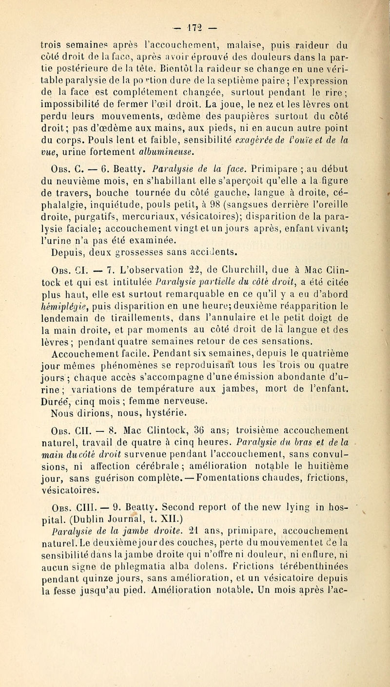 - 17-2 — trois semaines après l'accouchement, malaise, puis raideur du coté droit de la faco, après avoir éprouvé des douleurs dans la par- tie postérieure de la tête. Bientôt la raideur se change en une véri- table paralysie de la po ^tion dure de la septième paire ; l'expression de la face est complètement changée, surtout pendant le rire; impossibilité de fermer l'œil droit. La joue, le nez et les lèvres ont perdu leurs mouvements, œdème des paupières surtout du côté droit; pas d'œdème aux mains, aux pieds, ni en aucun autre point du corps. Pouls lent et faible, sensibilité exagérée de l'ouïe et de la vue, urine fortement albumineuse. Obs. G. — 6. Beatty. Paralysie de la face. Primipare ; au début du neuvième mois, en s'habillant elle s'aperçoit qu'elle a la figure de travers, bouche tournée du côté gauche, langue à droite, cé- phalalgie, inquiétude, pouls petit, à 98 (sangsues derrière l'oreille droite, purgatifs, mercuriaux, vésicatoires); disparition de la para- lysie faciale; accouchement vingt et un jours après, enfant vivant; l'urine n'a pas été examinée. Depuis, deux grossesses sans accidents. Obs. CI. — 7. L'observation 22, de Churchill, due à iMac Clin- tock et qui est intitulée Paralysie partielle du côté droit, a été citée plus haut, elle est surtout remarquable en ce qu'il y a eu d'abord hémiplégie, puis disparition en une heure; deuxième réapparition le lendemain de tiraillements, dans l'annulaire elle petit doigt de la main droite, et par moments au côté droit de la langue et des lèvres; pendant quatre semaines retour de ces sensations. Accouchement facile. Pendant six semaines, depuis le quatrième jour mêmes phénomènes se reproduisant tous les trois ou quatre jours; chaque accès s'accompagne d'une émission abondante d'u- rine; variations de température aux jambes, mort de l'enfant. Durée, cinq mois; femme nerveuse. Nous dirions, nous, hystérie. Obs. CIL — 8. Mac Clintock, 36 ans; troisième accouchement naturel, travail de quatre à cinq heures. Parahjsie du bras et de la main ducôtè droit survenue pendant l'accouchement, sans convul- sions, ni affection cérébrale; amélioration notable le huitième jour, sans guérison complète. — Fomentations chaudes, frictions, vésicatoires. Obs. CIII. — 9. Beatty. Second report of the new lying in hos- pital. (Dublin Journal, t. XII.) Paralysie de la jambe droite. 21 ans, primipare, accouchement naturel. Le deuxième jour des couches, perte du mouvement et de la sensibilité dans la jambe droite qui n'offre ni douleur, ni enflure, ni aucun signe de phlegmatia alba dolens. Frictions térébenthinées pendant quinze jours, sans amélioration, et un vésicatoire depuis la fesse jusqu'au pied. Amélioration notable. Un mois après l'ac-