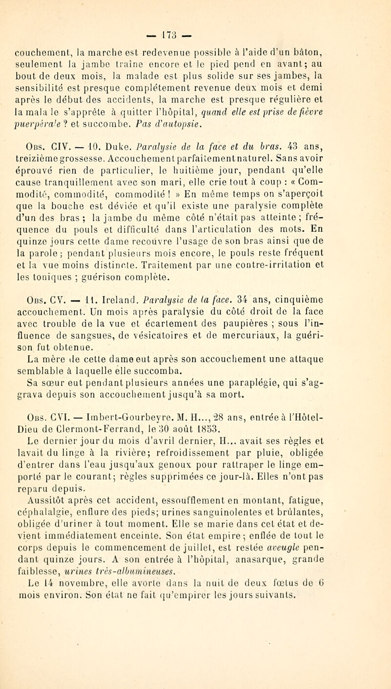 couchement, la marche est redevenue possible à l'aide d'un bâton, seulement la jambe traîne encore et le pied pend en avant; au bout de deux mois, la malade est plus solide sur ses jambes, la sensibilité est presque complètement revenue deux mois et demi après le début des accidents, la marche est presque régulière et la mala le s'apprête à quitter l'hôpital, quand elle est prise defièvre puerpérale? et succombe. Pas d'autopsie. Obs. CIV. — 10. Duke. Paralysie de la face et du bras. 43 ans, treizièmegrossesse. Accouchement parfaitementnaturel. Sans avoir éprouvé rien de particulier, le huitième jour, pendant qu'elle cause tranquillement avec son mari, elle crie tout à coup : « Com- modité, commodité, commodité! » En même temps on s'aperçoit que la bouche est déviée et qu'il existe une paralysie complète d'un des bras; la jambe du même côté n'était pas atteinte ; fré- quence du pouls et difficulté dans l'articulation des mots. En quinze jours cette, dame recouvre l'usage de son bras ainsi que de la parole; pendant plusieurs mois encore, le pouls reste fréquent et la vue moins distincte. Traitement par une contre-irritation et les toniques ; guérison complète. Obs. CV. — 11. Ireland. Paralysie de la face. 34 ans, cinquième accouchement. Un mois après paralysie du côté droit de la face avec trouble de la vue et écartement des paupières ; sous l'in- fluence de sangsues, de vésicatoires et de mercuriaux, la guéri- son fut obtenue. La mère de cette dame eut après son accouchement une attaque semblable à laquelle elle succomba. Sa sœur eut pendant plusieurs années une paraplégie, qui s'ag- grava depuis son accouchement jusqu'à sa mort. Obs. GVI. — Imbert-Gourbeyre. M. H..., u28 ans, entrée à l'Hôlel- Dieu de Clermont-Ferrand, le 30 août 1853. Le dernier jour du mois d'avril dernier, H... avait ses règles et lavait du linge à la rivière; refroidissement par pluie, obligée d'entrer dans l'eau jusqu'aux genoux pour rattraper le linge em- porté par le courant; règles supprimées ce jour-là. Elles n'ont pas reparu depuis. Aussitôt après cet accident, essoufflement en montant, fatigue, céphalalgie, enflure des pieds; urines sanguinolentes et brûlantes, obligée d'uriner à tout moment. Elle se marie dans cet état et de- vient immédiatement enceinte. Son état empire; enflée de tout le corps depuis le commencement de juillet, est restée aveugle pen- dant quinze jours. A son entrée à l'hôpital, anasarque, grande faiblesse, urines très-aWumineuses. Le 14 novembre, elle avorte dans la nuit de deux fœtus de G mois environ. Son état ne fait qu'empirer les jours suivants.