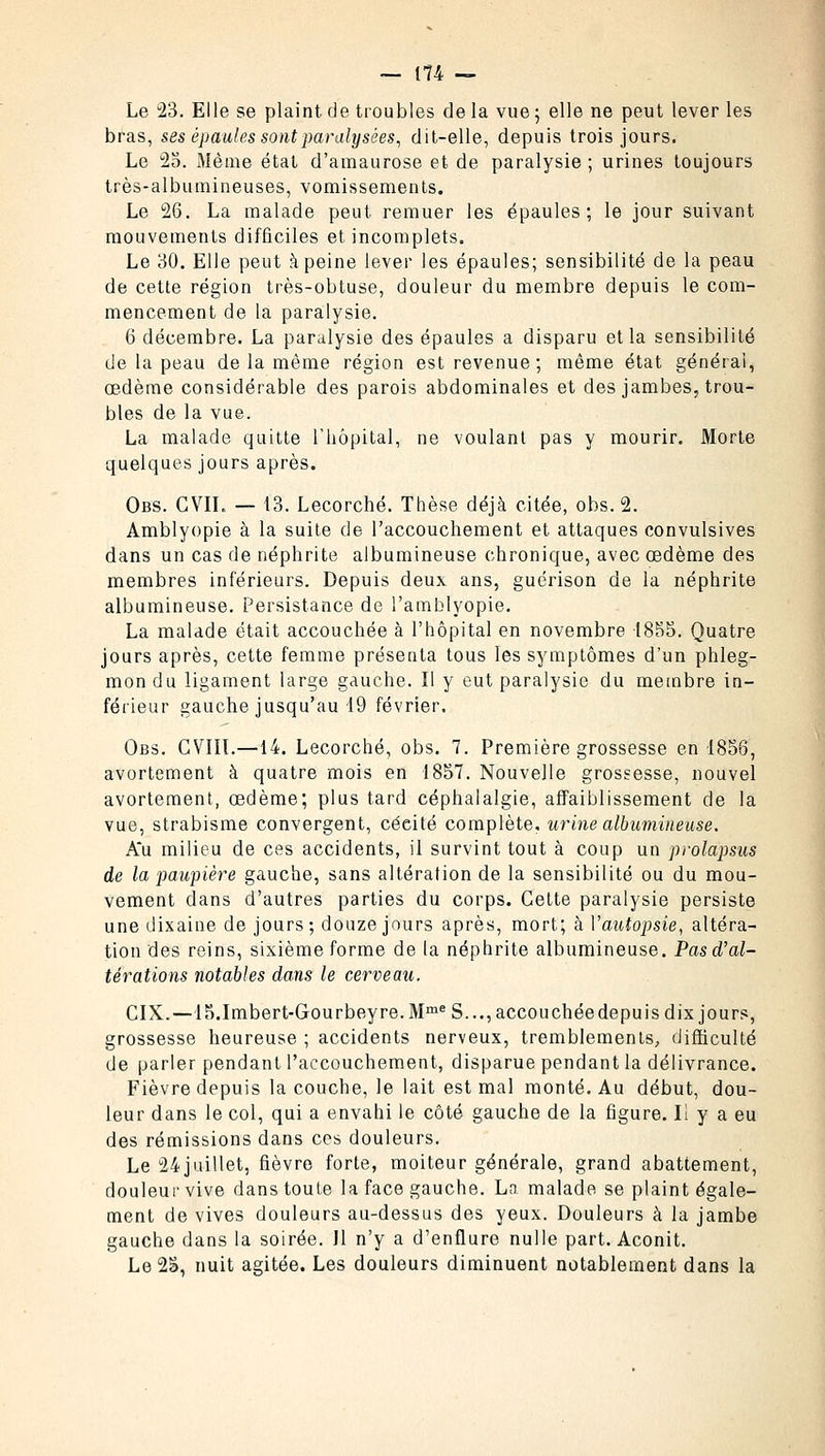 Le 23. Elle se plaint de troubles de la vue ; elle ne peut lever les bras, ses épaules sont paralysées, dit-elle, depuis trois jours. Le 25. Même étal d'amaurose et de paralysie ; urines toujours très-albumineuses, vomissements. Le 26. La malade peut remuer les épaules; le jour suivant mouvements difficiles et incomplets. Le 30. Elle peut à peine lever les épaules; sensibilité de la peau de cette région très-obtuse, douleur du membre depuis le com- mencement de la paralysie. 6 décembre. La paralysie des épaules a disparu et la sensibilité de la peau de la même région est revenue ; même état générai, œdème considérable des parois abdominales et des jambes, trou- bles de la vue. La malade quitte l'hôpital, ne voulant pas y mourir. Morte quelques jours après. Obs. GVIL — 13. Lecorché. Thèse déjà citée, obs. 2. Amblyopie à la suite de l'accouchement et attaques convulsives dans un cas de néphrite albumineuse chronique, avec œdème des membres inférieurs. Depuis deux ans, guérison de la néphrite albumineuse. Persistance de l'amblyopie. La malade était accouchée à l'hôpital en novembre 1855. Quatre jours après, cette femme présenta tous les symptômes d'un phleg- mon du ligament large gauche. Il y eut paralysie du membre in- férieur gauche jusqu'au 19 février. Obs. CVIIÏ.—14. Lecorché, obs. 7. Première grossesse en 1856, avortement à quatre mois en 1857. Nouvelle grossesse, nouvel avortement, œdème; plus tard céphalalgie, affaiblissement de la vue, strabisme convergent, céeité complète, urine albumineuse. A*u milieu de ces accidents, il survint tout à coup un prolapsus de la paupière gauche, sans altération de la sensibilité ou du mou- vement dans d'autres parties du corps. Cette paralysie persiste une dixaine de jours; douze jours après, mort; à Y autopsie, altéra- tion des reins, sixième forme de la néphrite albumineuse. Pas d'al- térations notables dans le cerveau. CIX.—15.Imbert-Gourbeyre. Mme S..., accouchée depuis dix jours, grossesse heureuse ; accidents nerveux, tremblements, difficulté de parler pendant l'accouchement, disparue pendant la délivrance. Fièvre depuis la couche, le lait est mal monté. Au début, dou- leur dans le col, qui a envahi le côté gauche de la figure. Il y a eu des rémissions dans ces douleurs. Le 24 juillet, fièvre forte, moiteur générale, grand abattement, douleur vive dans toute la face gauche. La malade se plaint égale- ment de vives douleurs au-dessus des yeux. Douleurs à la jambe gauche dans la soirée. Il n'y a d'enflure nulle part. Aconit. Le 25, nuit agitée. Les douleurs diminuent notablement dans la