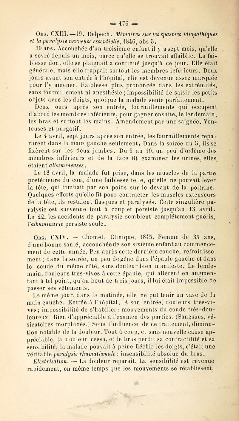 Obs. CXI1I.—19. Delpech. Mémoires sur les spasmes idiopathiques et la paralysie nerveuse essentielle, 1846, obs 5. 30 ans. Accouchée d'un troisième enfant il y a sept mois, qu'elle a sevré depuis un mois, parce qu'elle se trouvait affaiblie. La fai- blesse dont elle se plaignait a continué jusqu'à ce jour. Elle était générale, mais elle frappait surtout les membres inférieurs. Deux jours avant son entrée à l'hôpital, elle est devenue assez marquée pour l'y amener. Faiblesse plus prononcée dans les extrémités, sans fourmillement ni anesthésie ; impossibilité de saisir les petits objets avec les doigts, quoique la malade sente parfaitement. Deux jours après son entrée, fourmillements qui occupent d'abord les membres inférieurs, pour gagner ensuite, le lendemain, les bras et surtout les mains. Amendement par une saignée. Ven- touses et purgatif. Le 4 avril, sept jours après son entrée, les fourmillements repa- rurent dans la main gauche seulement. Dans la soirée du 5, ils se fixèrent sur les deux jambes. Du 6 au 10, un peu d'œdème des membres inférieurs et de la face fit examiner les urines, elles étaient albumineuses. Le 12 avril, la malade fut prise, dans les muscles de la partie postérieure du cou, d'une faiblesse telle, qu'elle ne pouvait lever la têle, qui tombait par son poids sur le devant de la poitrine. Quelques efforts qu'elle fît pour contracter les muscles extenseurs de la tête, ils restaient flasques et paralysés. Cette singulière pa- ralysie est survenue tout à coup et persiste jusqu'au 13 avril. Le 22, les accidents de paralysie semblent complètement guéris, Valbuminurie persiste seule. Obs. CXIY. — Chomel. Clinique, 1845. Femme de 35 ans, d'une bonne santé, accouchéede son sixième enfant au commence- ment de cette année. Peu après cette dernière couche, refroidisse ment; dans la soirée, un peu de gène dans l'épaule gauche eldans le coude du même côté, sans douleur bien manifeste. Le lende- main, douleurs très-vives à cette épaule, qui allèrent en augmen- tant à tel point, qu'au bout de trois jours, il lui était impossible de passer ses vêtements. Le même jour, dans la matinée, elle ne put tenir un vase de la main gauche. Entrée à l'hôpital. A son entrée, douleurs très-vi- ves; impossibilité de s'habiller; mouvements du coude très-dou- loureux, Rien d'appréciable à l'examen des parties, (Sangsues, vé- sicatoires morphines.) Sous l'influence de ce traitement, diminu- tion notable de la douleur. Tout à coup, et sans nouvelle cause ap- préciable, la douleur cessa, et le bras perdit sa contractilité et sa sensibilité, la malade pouvait à peine fléchir les doigts, c'était une véritable paralysie rhumatismale: : insensibilité absolue du bras. Electrisation. — La douleur reparaît. La sensibilité est revenue rapidement, en même temps que les mouvements se rétablissent,