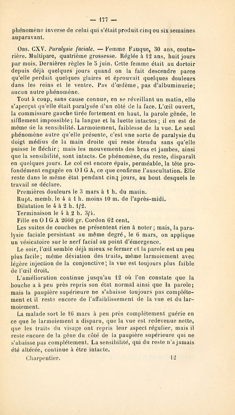 phénomène inverse de celui qui s'était produit cinq ou six semaines auparavant. Obs. CXV. Paralysie faciale. — Femme Fauque, 30 ans, coutu- rière. Multipare, quatrième grossesse. Réglée à 12 ans, huit jours par mois. Dernières règles le 5 juin. Cette femme était au dortoir depuis déjà quelques jours quand on la fait descendre parce qu'elle perdait quelques glaires et éprouvait quelques douleurs dans les reins et le ventre. Pas d'oedème, pas d'albuminurie; aucun autre phénomène. Tout à coup, sans cause connue, en se réveillant un matin, elle s'aperçut qu'elle était paralysée d'un côté de la face. L'œil ouvert, la commissure gauche tirée fortement en haut, la parole gênée, le sifflement impossible; la langue et la luette intactes; il en est de même de la sensibilité. Larmoiement, faiblesse de la vue. Le seul phénomène autre qu'elle présente, c'est une sorte de paralysie du doigt médius de la main droite qui reste étendu sans qu'elle puisse le fléchir; mais les mouvements des bras et jambes, ainsi que la sensibilité, sont intacts. Ce phénomène, du reste, disparaît en quelques jours. Le col est encore épais, perméable, la tête pro- fondément engagée en 01 G A, ce que confirme l'auscultation. Elle reste dans le même état pendant cinq jours, au bout desquels le travail se déclare. Premières douleurs le 3 mars à 1 h. du matin. Rupt. memb. le 4 à 1 h. moins 10 m. de l'après-midi. Dilatation le 4 à 2 h. 1/2. Terminaison le 4 à 2 h. 3/4. Fille en 0 IG A 2660 gr. Cordon 62 cent. Les suites de couches ne présentent rien à noter ; mais, la para- lysie faciale persistant au même degré, le 6 mars, on applique un vésicatoire sur le nerf facial au point d'émergence. Le soir, l'œil semble déjà mieux se fermer et la parole est un peu plus facile; même déviation des traits, même larmoiement avec légère injection de la conjonctive; la vue est toujours plus faible de l'œil droit. L'amélioration continue jusqu'au 12 où l'on constate que la bouche a à peu près repris son état normal ainsi que la parole; mais la paupière supérieure ne s'abaisse toujours pas complète- ment et il reste encore de l'affaiblissement de la vue et du lar- moiement. La malade sort le 16 mars à peu près complètement guérie en ce que le larmoiement a disparu, que la vue est redevenue nette, que les traits du visage ont repris leur aspect régulier, mais il reste encore de la gêne du côté de la paupière supérieure qui ne s'abaisse pas complètement. La sensibilité, qui du reste n'a jamais été altérée, continue à être intacte. Charpentier. I-