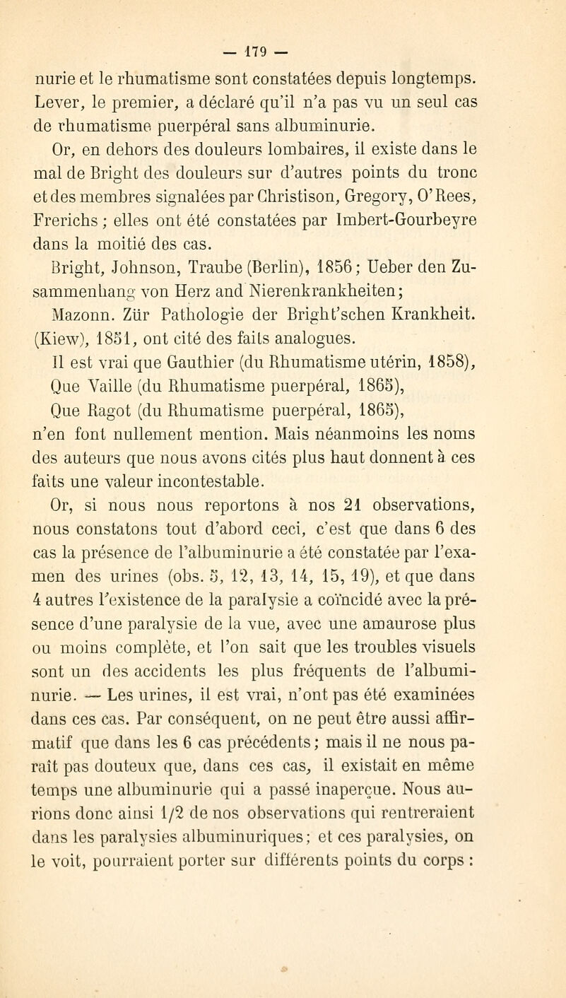 nurie et le rhumatisme sont constatées depuis longtemps. Lever, le premier, a déclaré qu'il n'a pas vu un seul cas de rhumatisme puerpéral sans albuminurie. Or, en dehors des douleurs lombaires, il existe dans le mal de Bright des douleurs sur d'autres points du tronc et des membres signalées par Christison, Gregory, O'Rees, Frerichs ; elles ont été constatées par Imbert-Gourbeyre dans la moitié des cas. Bright, Johnson, Traube (Berlin), 1856; Ueber den Zu- sammenhang von Herz and Nierenkrankheiten; Mazonn. Ziïr Pathologie der Bright'schen Krankheit. (Kiew), 1851, ont cité des faiLs analogues. Il est vrai que Gauthier (du Rhumatisme utérin, 1858), Que Vaille (du Rhumatisme puerpéral, 1865), Que Ragot (du Rhumatisme puerpéral, 1865), n'en font nullement mention. Mais néanmoins les noms des auteurs que nous avons cités plus haut donnent à ces faits une valeur incontestable. Or, si nous nous reportons à nos 21 observations, nous constatons tout d'abord ceci, c'est que dans 6 des cas la présence de l'albuminurie a été constatée par l'exa- men des urines (obs. 5, 12, 13, 14, 15, 19), et que dans 4 autres l'existence de la paralysie a coïncidé avec la pré- sence d'une paralysie de la vue, avec une amaurose plus ou moins complète, et l'on sait que les troubles visuels sont un des accidents les plus fréquents de l'albumi- nurie. — Les urines, il est vrai, n'ont pas été examinées dans ces cas. Par conséquent, on ne peut être aussi affir- matif que dans les 6 cas précédents ; mais il ne nous pa- raît pas douteux que, dans ces cas, il existait en même temps une albuminurie qui a passé inaperçue. Nous au- rions donc ainsi 1/2 de nos observations qui rentreraient dans les paralysies albuminuriques; et ces paralysies, on le voit, pourraient porter sur diflérents points du corps :