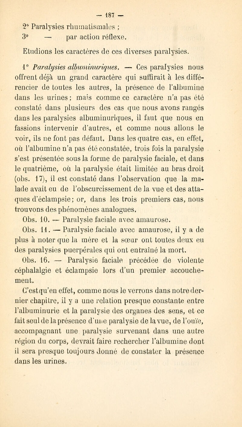 2° Paralysies rhumatismales ; 3° — par action réflexe. Etudions les caractères de ces diverses paralysies. 1° Paralysies albuminuriques. — Ces paralysies nous offrent déjà un grand caractère qui suffirait à les diffé- rencier de toutes les autres, la présence de l'albumine dans les urines ; mais comme ce caractère n'a pas été constaté dans plusieurs des cas que nous avons rangés dans les paralysies albuminuriques, il faut que nous en fassions intervenir d'autres, et comme nous allons le voir, ils ne font pas défaut, Dans les quatre cas, en effet, où l'albumine n'a pas été constatée, trois fois la paralysie s'est présentée sous la forme de paralysie faciale, et dans le quatrième, où la paralysie était limitée au bras droit (obs. 17), il est constaté dans l'observation que la ma- lade avait eu de l'obscurcissement de la vue et des atta- ques d'éclampsie; or, dans les trois premiers cas, nous trouvons des phénomènes analogues, Obs. 10. — Paralysie faciale avec amaurose. Obs. 11. — Paralysie faciale avec amaurose, il y a de plus à noter que la mère et la sœur ont toutes deux eu des paralysies puerpérales qui ont entraîné la mort. Obs. 16. — Paralysie faciale précédée de violente céphalalgie et éclampsie lors d'un premier accouche- ment. C'est qu'en effet, comme nous le verrons dans notre der- nier chapitre, il y a une relation presque constante entre l'albuminurie et la paralysie des organes des sens, et ce fait seul de la présence d'une paralysie de la vue, de l'ouïe, accompagnant une paralysie survenant dans une autre région du corps, devrait faire rechercher l'albumine dont il sera presque toujours donné de constater la présence dans les urines.