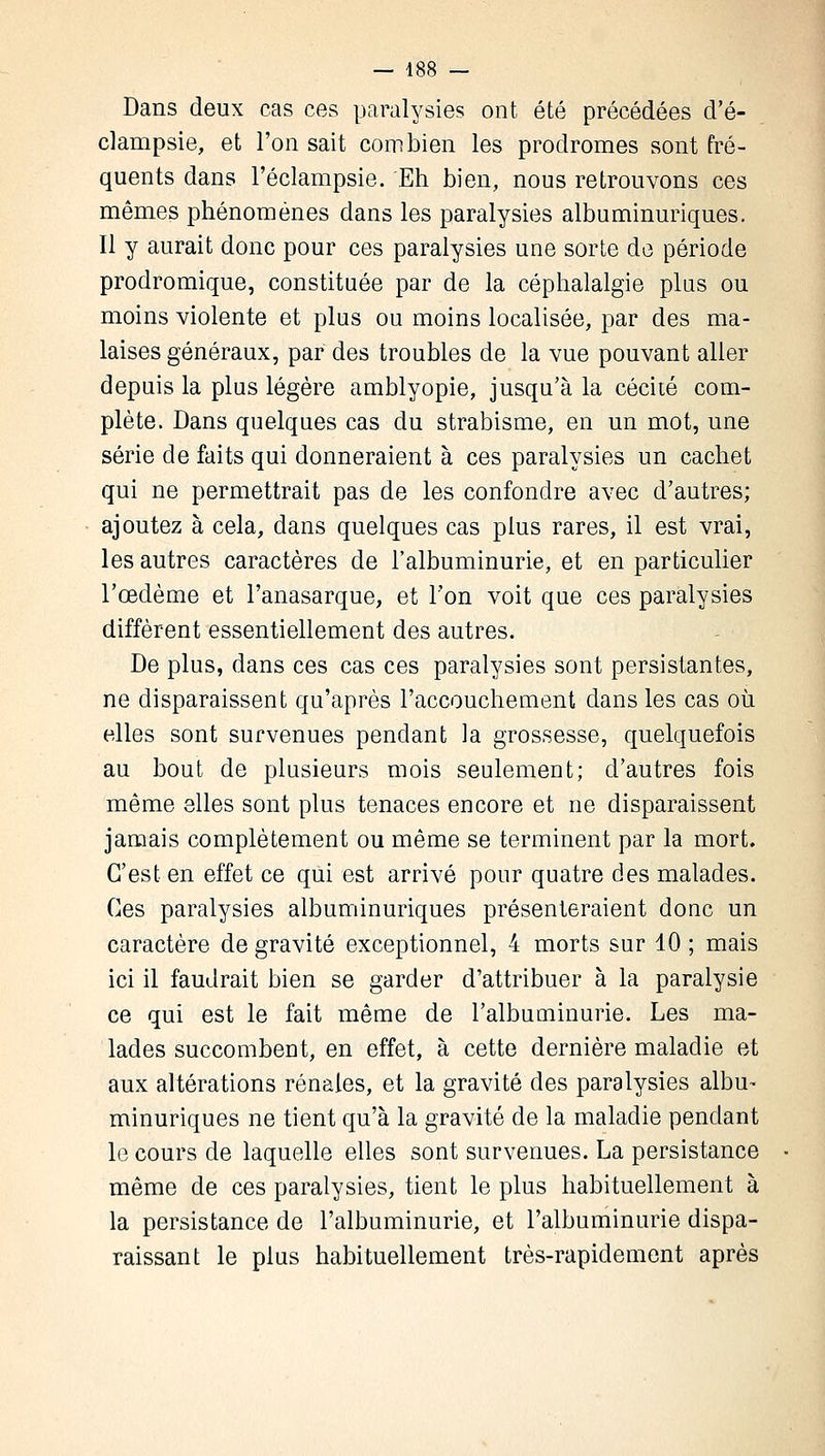 Dans deux cas ces paralysies ont été précédées d'é- clampsie, et l'on sait combien les prodromes sont fré- quents dans l'éclampsie. Eh bien, nous retrouvons ces mêmes phénomènes dans les paralysies albuminuriques. Il y aurait donc pour ces paralysies une sorte de période prodromique, constituée par de la céphalalgie plus ou moins violente et plus ou moins localisée, par des ma- laises généraux, par des troubles de la vue pouvant aller depuis la plus légère amblyopie, jusqu'à la cécité com- plète. Dans quelques cas du strabisme, en un mot, une série de faits qui donneraient à ces paralysies un cachet qui ne permettrait pas de les confondre avec d'autres; ajoutez à cela, dans quelques cas plus rares, il est vrai, les autres caractères de l'albuminurie, et en particulier l'œdème et l'anasarque, et l'on voit que ces paralysies diffèrent essentiellement des autres. De plus, dans ces cas ces paralysies sont persistantes, ne disparaissent qu'après l'accouchement dans les cas où elles sont survenues pendant la grossesse, quelquefois au bout de plusieurs mois seulement; d'autres fois même elles sont plus tenaces encore et ne disparaissent jamais complètement ou même se terminent par la mort. C'est en effet ce qui est arrivé pour quatre des malades. Ces paralysies albuminuriques présenteraient donc un caractère de gravité exceptionnel, 4 morts sur 10 ; mais ici il faudrait bien se garder d'attribuer à la paralysie ce qui est le fait même de l'albuminurie. Les ma- lades succombent, en effet, à cette dernière maladie et aux altérations rénales, et la gravité des paralysies albu- minuriques ne tient qu'à la gravité de la maladie pendant le cours de laquelle elles sont survenues. La persistance même de ces paralysies, tient le plus habituellement à la persistance de l'albuminurie, et l'albuminurie dispa- raissant le plus habituellement très-rapidement après