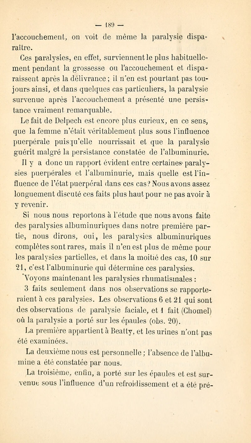 l'accouchement, on voit de même la paralysie dispa- raître. Ces paralysies, en effet, surviennent le plus habituelle- ment pendant la grossesse ou l'accouchement et dispa- raissent après la délivrance ; it n'en est pourtant pas tou- jours ainsi, et dans quelques cas particuliers, la paralysie survenue après l'accouchement a présenté une persis- tance vraiment remarquable. Le fait de Delpech est encore plus curieux, en ce sens, que la femme n'était véritablement plus sous l'influence puerpérale puisqu'elle nourrissait et que la paralysie guérit malgré la persistance constatée de l'albuminurie. 11 y a donc un rapport évident entre certaines» paraly- sies puerpérales et l'albuminurie, mais quelle est l'in- fluence de l'état puerpéral dans ces cas? Nous avons assez longuement discuté ces faits plus haut pour ne pas avoir à y revenir. Si nous nous reportons à l'étude que nous avons faite des paralysies albuminuriques dans notre première par- tie, nous dirons, oui, les paralysies albuminuriques complètes sont rares, mais il n'en est plus de même pour les paralysies partielles, et dans la moitié des cas, 10 sur 21, c'est l'albuminurie qui détermine ces paralysies. 'Voyons maintenant les paralysies rhumatismales : 3 faits seulement dans nos observations se rapporte- raient à ces paralysies. Les observations 6 et 21 qui sont des observations de paralysie faciale, et 1 fait (Ghomel) où la paralysie a porté sur les épaules (obs. 20). La première appartient à Beatty, et les urines n'ont pas été examinées. La deuxième nous est personnelle ; l'absence de l'albu- mine a été constatée par nous. La troisième, enfin, a porté sur les épaules et est sur- venue sous l'influence d'un refroidissement et a été pré-