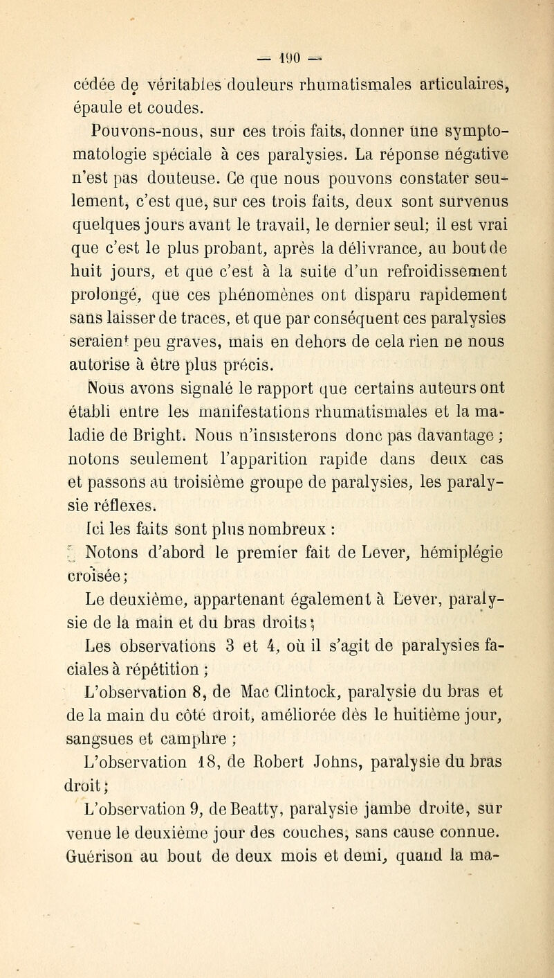 cédée de véritables douleurs rhumatismales articulaires, épaule et coudes. Pouvons-nous, sur ces trois faits, donner Une sympto- matologie spéciale à ces paralysies. La réponse négative n'est pas douteuse. Ce que nous pouvons constater seu- lement, c'est que, sur ces trois faits, deux sont survenus quelques jours avant le travail, le dernier seul; il est vrai que c'est le plus probant, après la délivrance, au bout de huit jours, et que c'est à la suite d'un refroidissement prolongé, que ces phénomènes ont disparu rapidement sans laisser de traces, et que par conséquent ces paralysies seraienf peu graves, mais en dehors de cela rien ne nous autorise à être plus précis. Nous avons signalé le rapport que certains auteurs ont établi entre les manifestations rhumatismales et la ma- ladie de Bright. Nous n'insisterons donc pas davantage ; notons seulement l'apparition rapide dans deux cas et passons au troisième groupe de paralysies, les paraly- sie réflexes. fci les faits sont plus nombreux : ' Notons d'abord le premier fait de Lever, hémiplégie croisée ; Le deuxième, appartenant également à Lever, paraly- sie de la main et du bras droits ; Les observations 3 et 4, où il s'agit de paralysies fa- ciales à répétition ; L'observation 8, de Mac Clintock, paralysie du bras et de la main du côté droit, améliorée dès le huitième jour, sangsues et camphre ; L'observation 18, de Robert Johns, paralysie du bras droit ; L'observation 9, deBeatty, paralysie jambe droite, sur venue le deuxième jour des couches, sans cause connue. Guérison au bout de deux mois et demi, quand la ma-