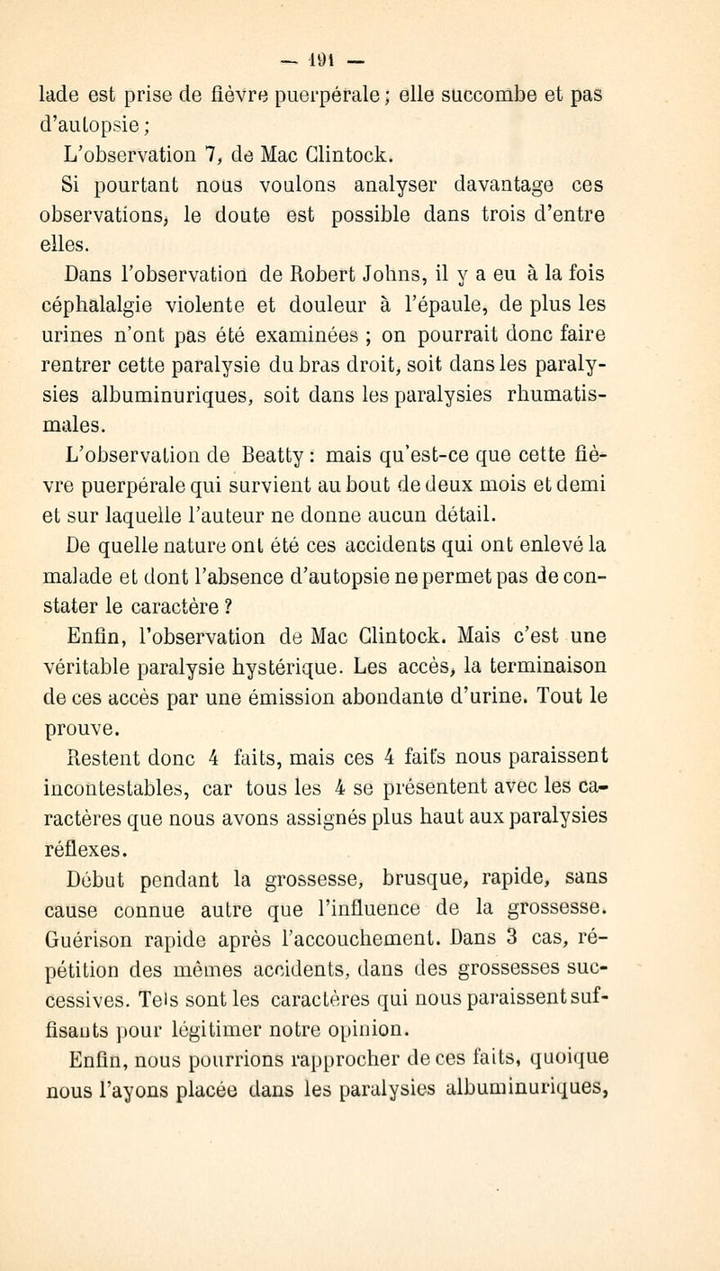 lade est prise de fièvre puerpérale ; elle succombe et pas d'autopsie ; L'observation 7, de Mac Glintock. Si pourtant nous voulons analyser davantage ces observations, le doute est possible dans trois d'entre elles. Dans l'observation de Robert Johns, il y a eu à la fois céphalalgie violente et douleur à l'épaule, de plus les urines n'ont pas été examinées ; on pourrait donc faire rentrer cette paralysie du bras droit, soit dans les paraly- sies albuminuriques, soit dans les paralysies rhumatis- males. L'observation de Beatty : mais qu'est-ce que cette fiè- vre puerpérale qui survient au bout de deux mois et demi et sur laquelle l'auteur ne donne aucun détail. De quelle nature ont été ces accidents qui ont enlevé la malade et dont l'absence d'autopsie ne permet pas de con- stater le caractère ? Enfin, l'observation de Mac Glintock. Mais c'est une véritable paralysie hystérique. Les accès, la terminaison de ces accès par une émission abondante d'urine. Tout le prouve. Restent donc 4 faits, mais ces 4 faits nous paraissent incontestables, car tous les 4 se présentent avec les ca- ractères que nous avons assignés plus haut aux paralysies réflexes. Début pendant la grossesse, brusque, rapide, sans cause connue autre que l'influence de la grossesse. Guérison rapide après l'accouchement. Dans 3 cas, ré- pétition des mêmes accidents, dans des grossesses suc- cessives. Tels sont les caractères qui nous paraissent suf- fisants pour légitimer notre opinion. Enfin, nous poumons rapprocher de ces faits, quoique nous l'ayons placée dans les paralysies albuminuriques,