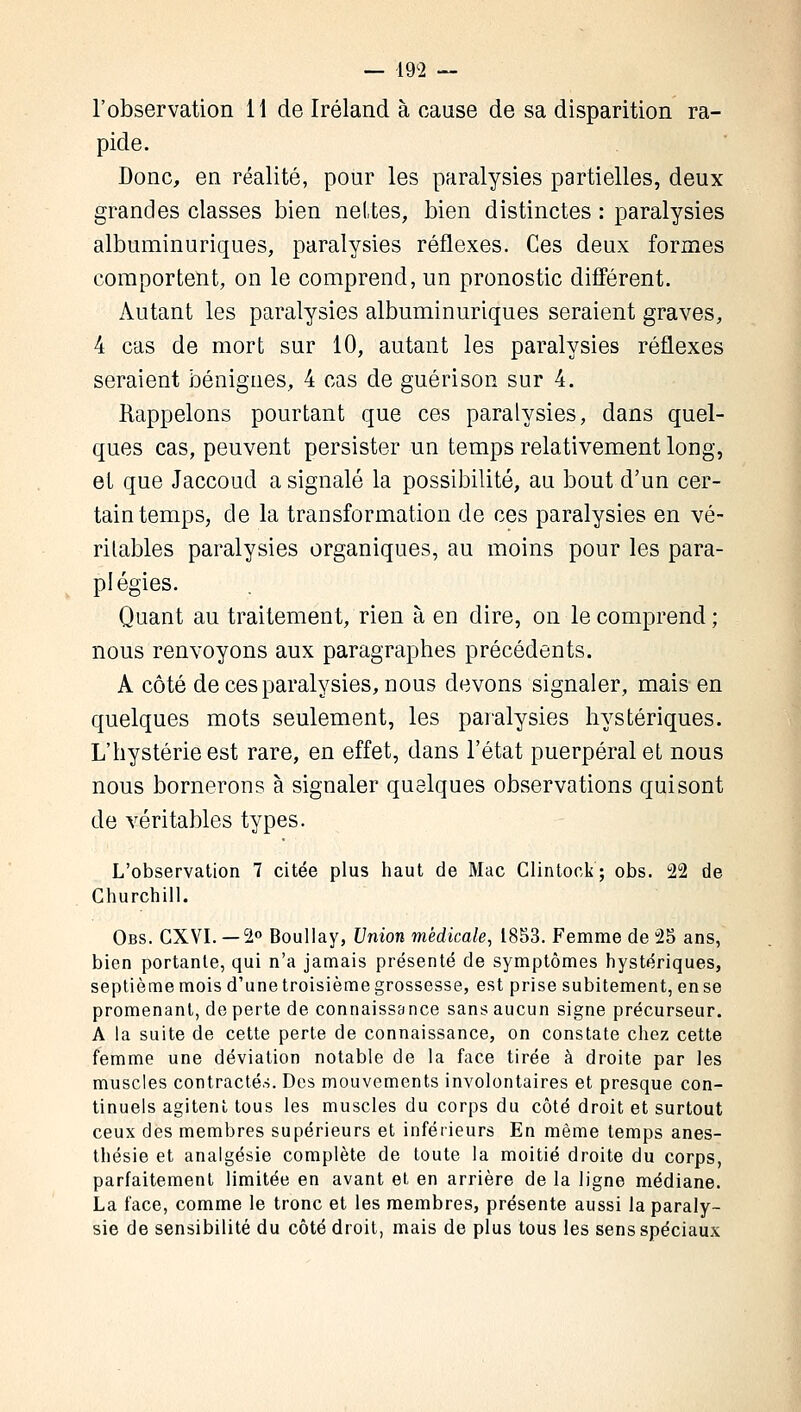 l'observation 11 de Iréland à cause de sa disparition ra- pide. Donc, en réalité, pour les paralysies partielles, deux grandes classes bien nettes, bien distinctes : paralysies albuminuriques, paralysies réflexes. Ces deux formes comportent, on le comprend, un pronostic différent. Autant les paralysies albuminuriques seraient graves, 4 cas de mort sur 10, autant les paralysies réflexes seraient bénignes, 4 cas de guérison sur 4. Rappelons pourtant que ces paralysies, dans quel- ques cas, peuvent persister un temps relativement long, et que Jaccoud a signalé la possibilité, au bout d'un cer- tain temps, de la transformation de ces paralysies en vé- ritables paralysies organiques, au moins pour les para- plégies. Quant au traitement, rien à en dire, on le comprend ; nous renvoyons aux paragraphes précédents. A côté de ces paralysies, nous devons signaler, mais en quelques mots seulement, les paralysies hystériques. L'hystérie est rare, en effet, dans l'état puerpéral et nous nous bornerons à signaler quelques observations quisont de véritables types. L'observation 7 citée plus haut de Mac Clintock; obs. 22 de Churchill. Obs. CXVI. — 2° Boullay, Union médicale, 1853. Femme de 25 ans, bien portante, qui n'a jamais présenté de symptômes hystériques, septièmemois d'une troisième grossesse, est prise subitement, ense promenant, de perte de connaissance sans aucun signe précurseur. A la suite de cette perte de connaissance, on constate chez cette femme une déviation notable de la face tirée à droite par les muscles contractés. Des mouvements involontaires et presque con- tinuels agitent tous les muscles du corps du côté droit et surtout ceux des membres supérieurs et inférieurs En même temps anes- thésie et analgésie complète de toute la moitié droite du corps, parfaitement limitée en avant et en arrière de la ligne médiane. La face, comme le tronc et les membres, présente aussi la paraly- sie de sensibilité du côté droit, mais de plus tous les sens spéciaux