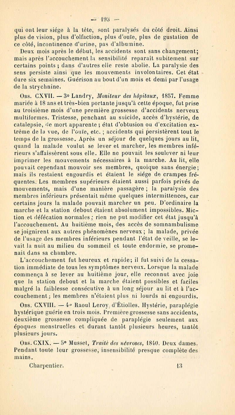 qui ont leur siège à la tète, sont paralysés du côté droit. Ainsi plus de vision, plus d'olfaction, plus d'ouïe, plus de gustation de ce côté, incontinence d'urine, pas d'albumine. Deux mois après le début, les accidents sont sans changement; mais après l'accouchement la sensibilité reparaît subitement sur certains points ; dans d'autres elle reste abolie. La paralysie des sens persiste ainsi que les mouvements involontaires. Cet état dure six semaines. Guérison au bout d'un mois et demi par l'usage de la strychnine. Obs. CXVIl. — 3° Landry, Moniteur des hôpitaux, 1857. Femme mariée à 18 ans et très-bien portante jusqu'à cette époque, fut prise au troisième mois d'une première grossesse d'accidents nerveux multiformes. Tristesse, penchant au suicide, accès d'hystérie, de catalepsie, de mort apparente ; état d'obtusion ou d'excitation ex- trême de la vue, de l'ouïe, etc. ; accidents qui persistèrent tout le temps de la grossesse. Après un séjour de quelques jours au lit, quand la malade voulut se lever et marcher, les membres infé- rieurs s'affaissèrent sous elle. Elle ne pouvait les soulever ni leur imprimer les mouvements nécessaires à la marche. Au lit, elle pouvait cependant mouvoir ses membres, quoique sans énergie; mais ils restaient engourdis et étaient le siège de crampes fré- quentes. Les membres supérieurs étaient aussi parfois privés de mouvements, mais d'une manière passagère ; la paralysie des membres inférieurs présentait même quelques intermittences, car certains jours la malade pouvait marcher un peu. D'ordinaire la marche et la station debout étaient absolument impossibles. Mic- tion et défécation normales; rien ne put modifier cet état jusqu'à l'accouchement. Au huitième mois, des accès de somnambulisme se joignirent aux autres phénomènes nerveux; la malade, privée de l'usage des membres inférieurs pendant l'état de veille, se le- vait la nuit au milieu du sommeil et toute endormie, se prome- nait dans sa chambre. L'accouchement fut heureux et rapide; il fut suivi de la cessa- tion immédiate de tous les symptômes nerveux. Lorsque la malade commença à se lever au huitième jour, elle reconnut avec joie que la station debout et la marche étaient possibles et faciles malgré la faiblesse consécutive à un long séjour au lit et à l'ac- couchement ; les membres n'étaient plus ni lourds ni engourdis. Obs. CXVIII. —4° Raoul Leroy, d'Étiolles. Hystérie, paraplégie hystérique guérie en trois mois. Première grossesse sans accidents, deuxième grossesse compliquée de paraplégie seulement aux époques menstruelles et durant tantôt plusieurs heures, tantôt plusieurs jours. Obs. CXIX. — 5° Musset, Traité des névroses, 1840. Deux dames. Pendant toute leur grossesse, insensibilité presque complète des mains. Charpentier. 13