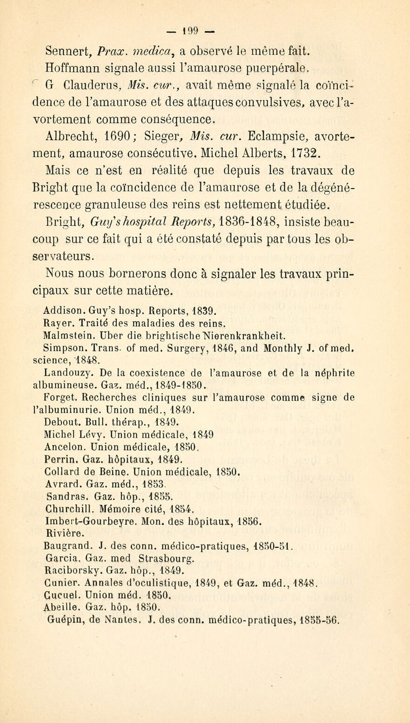 Sennert, Prax. medica, a observé le même fait. Hoffmann signale aussi l'amaurose puerpérale. G Clauderus, Mis. cur., avait même signalé la coïnci- dence de l'amaurose et des attaques convulsives, avecl'a- vortement comme conséquence. Albrecht, 1690; Siéger, Mis. cur. Eclampsie, avorte- ment, amaurose consécutive. Michel Alberts, 1732. Mais ce n'est en réalité que depuis les travaux de Bright que la coïncidence de l'amaurose et de la dégéné- rescence granuleuse des reins est nettement étudiée. Bright, Guyshospital Reports, 1836-1848, insiste beau- coup sur ce fait qui a été constaté depuis par tous les ob- servateurs. Nous nous bornerons donc à signaler les travaux prin- cipaux sur cette matière. Addison. Guy's hosp. Reports, 1839. Rayer. Traité des maladies des reins. Malmstein. Uber die brightischelSfierenkrankheit. Simpson. Trans. of med. Surgery, 1846, and Monthly J. of med. science, 1848. Landouzy. De la coexistence de l'amaurose et de la néphrite albumineuse. Gas. méd., 1849-1850. Forget. Recherches cliniques sur l'amaurose comme signe de l'albuminurie. Union méd., 1849. Debout. Bull, thérap., 1849. Michel Lévy. Union médicale, 1849 Ancelon. Union médicale, 1850. Perrin. Gaz. hôpitaux, 1849. Collard de Beine. Union médicale, 1850. Avrard. Gaz. méd., 1853. Sandras. Gaz. hôp., 1855. Churchill. Mémoire cité, 1854. Imbert-Gourbeyre. Mon. des hôpitaux, 1856. Bivière. Baugrand. J. des conn. médico-pratiques, 4850-51. Garcia. Gaz. med Strasbourg. Baciborsky. Gaz. hôp., 1849. Cunier. Annales d'oculistique, 1849, et Gaz. méd., 1848. Gucuel. Union méd. 1850. Abeille. Gaz. hôp. 1850. Guépin, de Nantes. J. des conn. médico-pratiques, 1855-56.