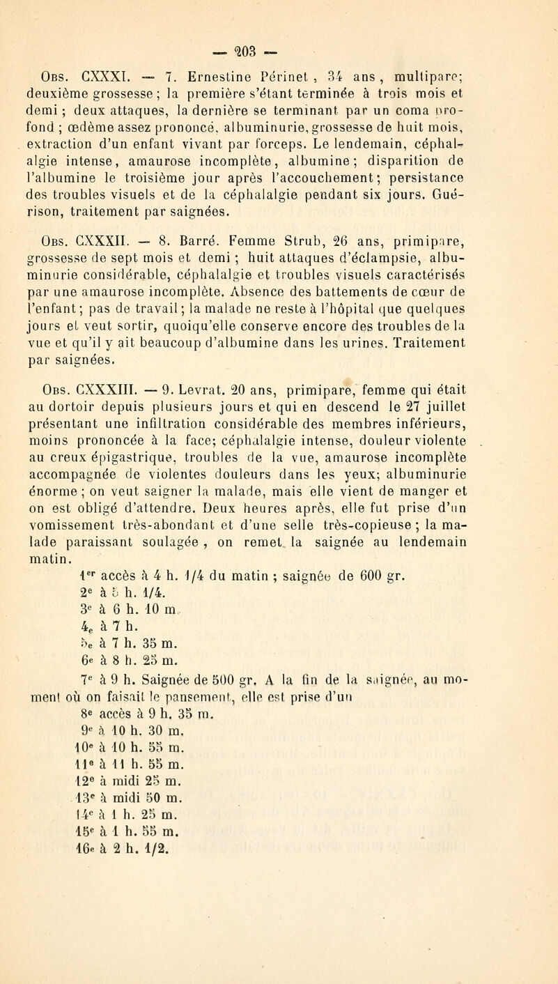 — <203 — Obs. CXXXI. — 7. Ernestine Périnet , 34 ans, multipare; deuxième grossesse ; la première s'étant terminée à trois mois et demi ; deux attaques, la dernière se terminant par un coma pro- fond ; œdème assez prononcé, albuminurie, grossesse de huit mois, extraction d'un enfant vivant par forceps. Le lendemain, céphal- algie intense, amaurose incomplète, albumine; disparition de l'albumine le troisième jour après l'accouchement; persistance des troubles visuels et de la céphalalgie pendant six jours. Gué- rison, traitement par saignées. Obs. GXXXII. — 8. Barré. Femme Strub, 26 ans, primipare, grossesse de sept mois et demi ; huit attaques d'éclampsie, albu- minurie considérable, céphalalgie et troubles visuels caractérisés par une amaurose incomplète. Absence des battements de cœur de l'enfant ; pas de travail ; la malade ne reste à l'hôpital que quelques jours el veut sortir, quoiqu'elle conserve encore des troubles de la vue et qu'il y ait beaucoup d'albumine dans les urines. Traitement par saignées. Obs. CXXXIII. — 9. Levrat. 20 ans, primipare, femme qui était au dortoir depuis plusieurs jours et qui en descend le 27 juillet présentant une infiltration considérable des membres inférieurs, moins prononcée à la face; céphalalgie intense, douleur violente au creux épigastrique, troubles de la vue, amaurose incomplète accompagnée de violentes douleurs dans les yeux; albuminurie énorme; on veut saigner la malade, mais elle vient de manger et on est obligé d'attendre. Deux heures après, elle fut prise d'un vomissement très-abondant et d'une selle très-copieuse; la ma- lade paraissant soulagée , on remet la saignée au lendemain matin. 4er accès à 4 h. 1/4 du matin ; saignée de 600 gr. 2e à 8 h. 1/4. 3e à 6 h. 10 m, 4e à 7 h. be à 7 h. 35 m. 6* à 8 h. 25 m. 7e à 9 h. Saignée de 500 gr. A la fin de la saignée, au mo- ment où on faisait le pansement, elle est, prise d'un 8e accès à 9 h. 35 m. 9e à 10 h. 30 m. 10e à 10 h. 55 m. 11» à H h. 55 m. 12e à midi 25 m. 13' à midi 50 m. 14e à 1 h. 25 m. 15e à 1 h. 55 m. 16« à 2 h. 1/2.