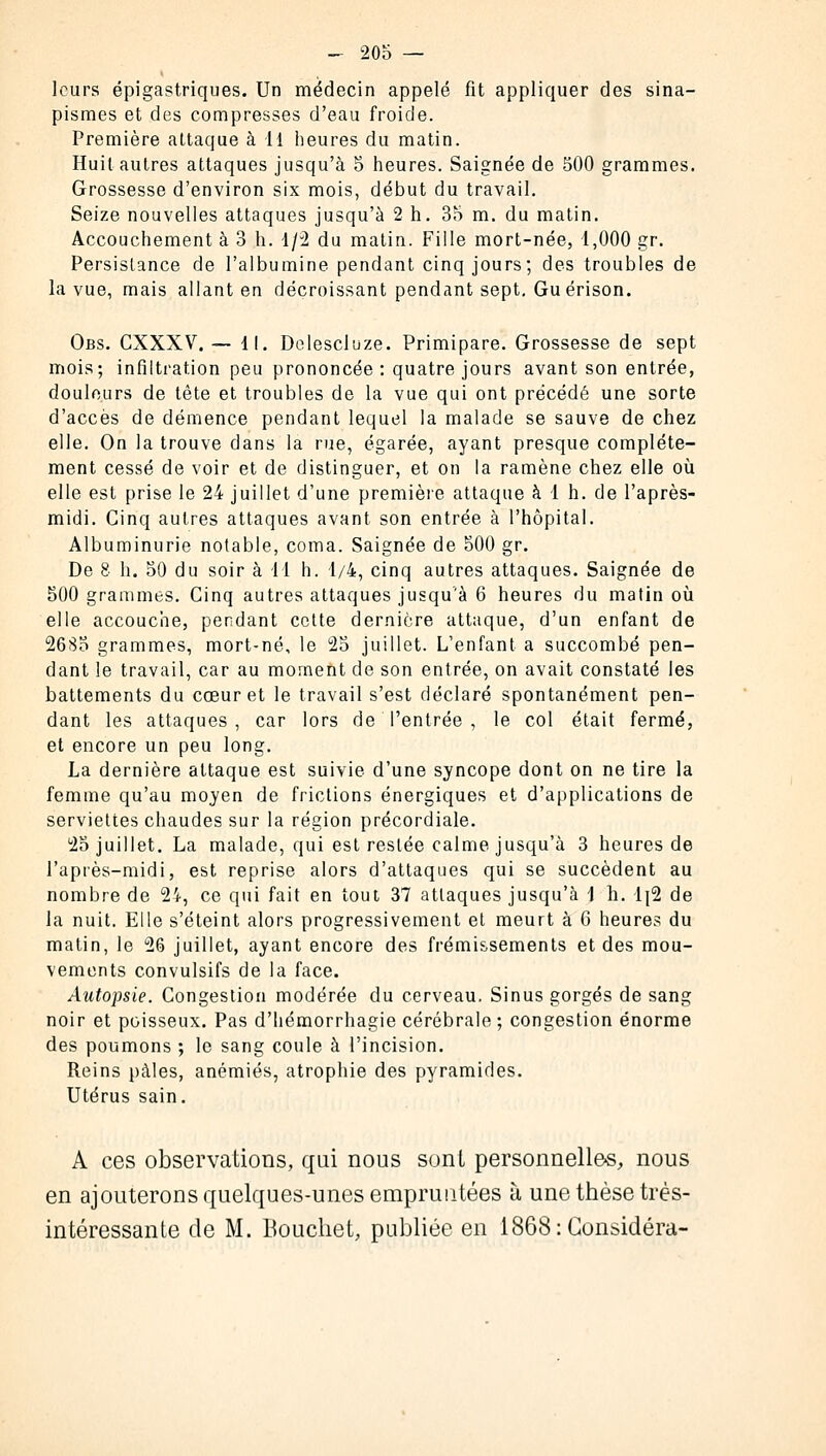 leurs ëpigastriques. Un médecin appelé fit appliquer des sina- pisraes et des compresses d'eau froide. Première attaque à 11 heures du matin. Huit autres attaques jusqu'à 5 heures. Saignée de 500 grammes. Grossesse d'environ six mois, début du travail. Seize nouvelles attaques jusqu'à 2 h. 35 m. du matin. Accouchement à 3 h. 1/2 du matin. Fille mort-née, 1,000 gr. Persistance de l'albumine pendant cinq jours; des troubles de la vue, mais allant en décroissant pendant sept. Gu érison. Obs. CXXXV. — 11. Delescluze. Primipare. Grossesse de sept mois; infiltration peu prononcée : quatre jours avant son entrée, douleurs de tête et troubles de la vue qui ont précédé une sorte d'accès de démence pendant lequel la malade se sauve de chez elle. On la trouve dans la rue, égarée, ayant presque complète- ment cessé de voir et de distinguer, et on la ramène chez elle où elle est prise le 24 juillet d'une première attaque à 1 h. de l'après- midi. Cinq autres attaques avant son entrée à l'hôpital. Albuminurie notable, coma. Saignée de 500 gr. De 8 h. 50 du soir à 11 h. 1/4, cinq autres attaques. Saignée de 500 grammes. Cinq autres attaques jusqu'à 6 heures du matin où elle accouche, pendant cette dernière attaque, d'un enfant de 2685 grammes, mort-né, le 25 juillet. L'enfant a succombé pen- dant le travail, car au moment de son entrée, on avait constaté les battements du cœur et le travail s'est déclaré spontanément pen- dant les attaques, car lors de l'entrée , le col était fermé, et encore un peu long. La dernière attaque est suivie d'une syncope dont on ne tire la femme qu'au moyen de frictions énergiques et d'applications de serviettes chaudes sur la région précordiale. 25 juillet. La malade, qui est resiée calme jusqu'à 3 heures de l'après-midi, est reprise alors d'attaques qui se succèdent au nombre de 24, ce qui fait en tout 37 attaques jusqu'à \ h. 1]2 de la nuit. Elle s'éteint alors progressivement et meurt à 6 heures du matin, le 26 juillet, ayant encore des frémissements et des mou- vements convulsifs de la face. Autopsie. Congestion modérée du cerveau. Sinus gorgés de sang noir et poisseux. Pas d'iiémorrhagie cérébrale ; congestion énorme des poumons ; le sang coule à l'incision. Reins pâles, anémiés, atrophie des pyramides. Utérus sain. A ces observations, qui nous sont personnelles, nous en ajouterons quelques-unes empruntées à une thèse très- intéressante de M. Bouchet, publiée en 1868: Considéra-