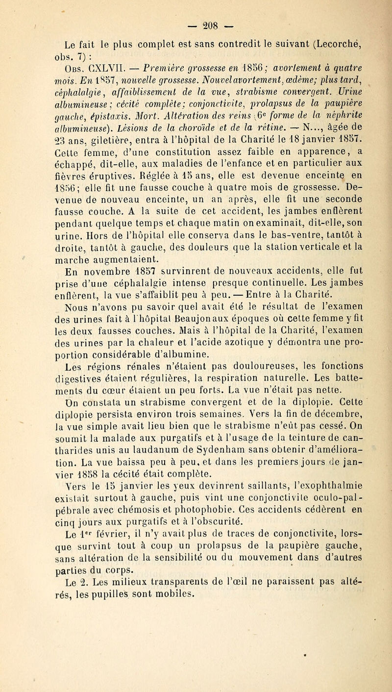 Le fait le plus complet est sans contredit le suivant (Lecorché, obs. 7) : Obs, CXLVII. — Première grossesse en 1856; avorlement à quatre mois. En 1857, nouvelle grossesse. Nouvel avortement, œdème; plus tard, céphalalgie, affaiblissement de la vue, strabisme convergent. Urine albumineuse ; cécité complète; conjonctivite, prolapsus de la paupière gauche, épistaxis. Mort. Altération des reins ; 6e forme de la néphrite albumineuse). Lésions de la choroïde et de la rétine. — N..., âgée de 23 ans, giletière, entra à l'hôpital de la Charité le 18 janvier 1857. Cette femme, d'une constitution assez faible en apparence, a échappé, dit-elle, aux maladies de l'enfance et en particulier aux fièvres éruptives. Réglée à 15 ans, elle est devenue enceinte en 1856; elle fit une fausse couche à quatre mois de grossesse. De- venue de nouveau enceinte, un an après, elle fit une seconde fausse couche. A la suite de cet accident, les jambes enflèrent pendant quelque temps et chaque matin on examinait, dit-elle, son urine. Hors de l'hôpital elle conserva dans le bas-ventre, tantôt à droite, tantôt à gauche, des douleurs que la station verticale et la marche augmentaient. En novembre 1857 survinrent de nouveaux accidents, elle fut prise d'une céphalalgie intense presque continuelle. Les jambes enflèrent, la vue s'affaiblit peu à peu. — Entre à la Charité. Nous n'avons pu savoir quel avait été le résultat de l'examen des urines fait à l'hôpital Beaujonaux époques où cette femme y fit les deux fausses couches. Mais à l'hôpital de la Charité, l'examen des urines par la chaleur et l'acide azotique y démontra une pro- portion considérable d'albumine. Les régions rénales n'étaient pas douloureuses, les fonctions digestives étaient régulières, la respiration naturelle. Les batte- ments du cœur étaient un peu forts. La vue n'était pas nette. On constata un strabisme convergent et de la diplopie. Celte diplopie persista environ trois semaines. Vers la fin de décembre, la vue simple avait lieu bien que le strabisme n'eût pas cessé. On soumit la malade aux purgatifs et à l'usage de la teinture de can- tharides unis au laudanum de Sydenham sans obtenir d'améliora- tion. La vue baissa peu à peu, et dans les premiers jours de jan- vier 1858 la cécité était complète. Vers le 15 janvier les yeux devinrent saillants, l'exophthalmie existait surtout à gauche, puis vint une conjonctivile oculo-pal- pébrale avec chémosis et photophobie. Ces accidents cédèrent en cinq jours aux purgatifs et à l'obscurité. Le 1er février, il n'y avait plus de traces de conjonctivite, lors- que survint tout à coup un prolapsus de la paupière gauche, sans altération de la sensibilité ou du mouvement dans d'autres parties du corps. Le 2. Les milieux transparents de l'œil ne paraissent pas alté- rés, les pupilles sont mobiles.