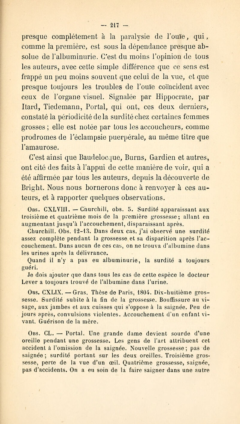 presque complètement à la paralysie de l'ouïe, qui, comme la première, est sous la dépendance presque ab- solue de l'albuminurie. C'est du moins l'opinion de tous les auteurs, avec cette simple différence que ce sens est frappé un peu moins souvent que celui de la vue, et que presque toujours les troubles de l'ouïe coïncident avec ceux de l'organe visuel. Signalée par Hippocrate, par Itard, Tiedemann, Portai, qui ont, ces deux derniers, constaté la périodicité de la surdité chez certaines femmes grosses ; elle est notée par tous les accoucheurs, comme prodromes de Téclampsie puerpérale, au même titre que l'amaurose. C'est ainsi que Baudelocque, Burns, Gardien et autres, ont cité des faits à l'appui de cette manière de voir, qui a été affirmée par tous les auteurs, depuis la découverte de Bright. Nous nous bornerons donc à renvoyer à ces au- teurs, et à rapporter quelques observations. Obs. CXLVIII. — Churchill, obs. 5. Surdité apparaissant aux troisième et quatrième mois de la première grossesse; allant en augmentant jusqu'à l'accouchement, disparaissant après. Churchill. Obs. 12-13. Dans deux cas, j'ai observé une surdité assez complète pendant la grossesse et sa disparition après l'ac- couchement. Dans aucun de ces cas, on ne trouva d'albumine dans les urines après la délivrance. Quand il n'y a pas eu albuminurie, la surdité a toujours guéri. Je dois ajouter que dans tous les cas de cette espèce le docteur Lever a toujours trouvé de l'albumine dans l'urine. Obs. CXLIX. — Gras. Thèse de Paris, 1804. Dix-huitième gros- sesse. Surdité subite à la fin de la grossesse. Bouffissure au vi- sage, aux jambes et aux cuisses qui s'oppose à la saignée. Peu de jours après, convulsions violentes. Accouchement d'un enfant vi- vant. Guérison de la mère. Obs. CL. — Portai. Une grande dame devient sourde d'une oreille pendant une grossesse. Les gens de l'art attribuent cet accident à l'omission de la saignée. Nouvelle grossesse; pas de saignée; surdité portant sur les deux oreilles. Troisième gros- sesse, perte de la vue d'un œil. Quatrième grossesse, saignée, pas d'accidents. On a eu soin de la faire saigner dans une autre