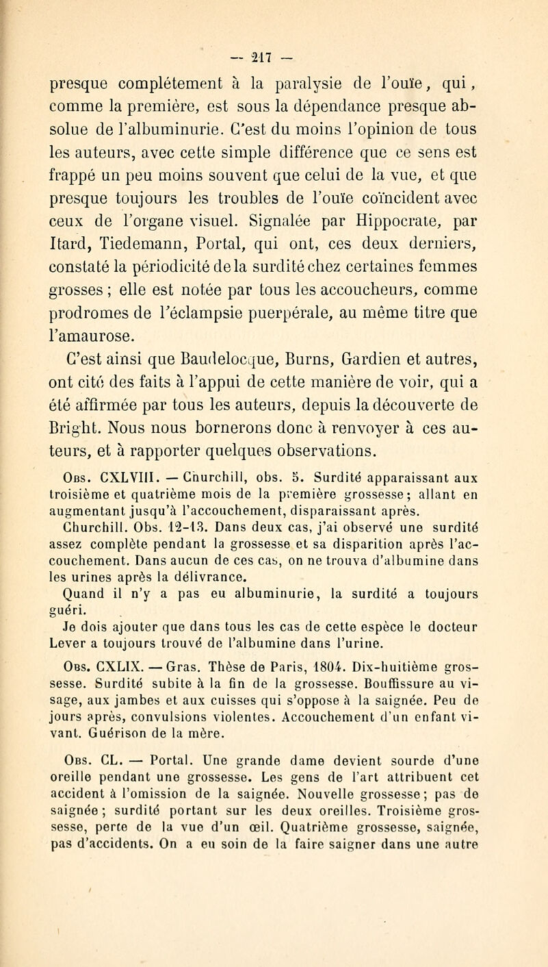 presque complètement à la paralysie de l'ouïe, qui, comme la première, est sous la dépendance presque ab- solue de l'albuminurie. C'est du moins l'opinion de tous les auteurs, avec cette simple différence que ce sens est frappé un peu moins souvent que celui de la vue, et que presque toujours les troubles de l'ouïe coïncident avec ceux de l'organe visuel. Signalée par Hippocrate, par Itard, Tiedemann, Portai, qui ont, ces deux derniers, constaté la périodicité de la surdité chez certaines femmes grosses ; elle est notée par tous les accoucheurs, comme prodromes de Téclampsie puerpérale, au même titre que l'amaurose. C'est ainsi que Baudelocque, Burns, Gardien et autres, ont cité des faits à l'appui de cette manière de voir, qui a été affirmée par tous les auteurs, depuis la découverte de Bright. Nous nous bornerons donc à renvoyer à ces au- teurs, et à rapporter quelques observations. Obs. CXLVIII. — Churchill, obs. 5. Surdité apparaissant aux troisième et quatrième mois de la première grossesse; allant en augmentant jusqu'à l'accouchement, disparaissant après. Churchill. Obs. 12-13. Dans deux cas, j'ai observé une surdité assez complète pendant la grossesse et sa disparition après l'ac- couchement. Dans aucun de ces cas, on ne trouva d'albumine dans les urines après la délivrance. Quand il n'y a pas eu albuminurie, la surdité a toujours guéri. Je dois ajouter que dans tous les cas de cette espèce le docteur Lever a toujours trouvé de l'albumine dans l'urine. Obs. CXLIX. — Gras. Thèse de Paris, 1804. Dix-huitième gros- sesse. Surdité subite à la fin de la grossesse. Bouffissure au vi- sage, aux jambes et aux cuisses qui s'oppose à la saignée. Peu de jours après, convulsions violentes. Accouchement d'un enfant vi- vant. Guérison de la mère. Obs. CL. — Portai. Une grande dame devient sourde d'une oreille pendant une grossesse. Les gens de l'art attribuent cet accident à l'omission de la saignée. Nouvelle grossesse; pas de saignée; surdité portant sur les deux oreilles. Troisième gros- sesse, perte de la vue d'un œil. Quatrième grossesse, saignée, pas d'accidents. On a eu soin de la faire saigner dans une autre