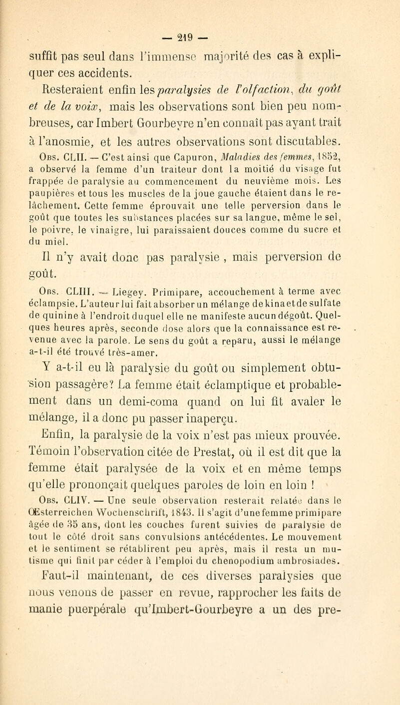 suffît pas seul dans l'immense majorité des cas à expli- quer ces accidents. Resteraient enfin les paralysies de l'olfaction, du goût et de la voix, mais les observations sont bien peu nom- breuses, car Imbert Gourbeyre n'en connaît pas ayant trait à l'anosmie, et les autres observations sont discutables. Obs. CLII. — C'est ainsi que Capuron, Maladies des femmes, 1852, a observé la femme d'un traiteur dont la moitié du visage fut frappée de paralysie au commencement du neuvième mois. Les paupières et tous les muscles de la joue gauche étaient dans le re- lâchement. Cette femme éprouvait une telle perversion dans le goût que toutes les substances placées sur sa langue, même le sel, le poivre, le vinaigre, lui paraissaient douces comme du sucre et du miel. Il n'y avait donc pas paralysie , mais perversion de goût. Ors. CLIII. — Liegey. Primipare, accouchement à terme avec éclampsie. L'auteurlui fait absorber un mélange dekinaetde sulfate de quinine à l'endroit duquel elle ne manifeste aucun dégoût. Quel- ques heures après, seconde dose alors que la connaissance est re- venue avec la parole. Le sens du goût a reparu, aussi le mélange a-t-il été trouvé très-amer. Y a-t-il eu là paralysie du goût ou simplement obtu- sion passagère? La femme était éclamptique et probable- ment dans un demi-coma quand on lui fit avaler le mélange, il a donc pu passer inaperçu. Enfin, la paralysie de la voix n'est pas mieux prouvée. Témoin l'observation citée de Prestat, où il est dit que la femme était paralysée de la voix et en même temps qu'elle prononçait quelques paroles de loin en loin ! Obs. CLIV. — Une seule observation resterait relatée dans le OEsterreichen Wochenschrift, 1843.11 s'agit d'une femme primipare âgée de 35 ans, dont les couches furent suivies de paralysie de tout le côté droit sans convulsions antécédentes. Le mouvement et le sentiment se rétablirent peu après, mais il resta un mu- tisme qui (init par céder à l'emploi du chenopodium ambrosiades. Faut-il maintenant, de ces diverses paralysies que nous venons de passer en revue, rapprocher les faits de manie puerpérale qu'lmbert-Gourbeyre a un des pre-