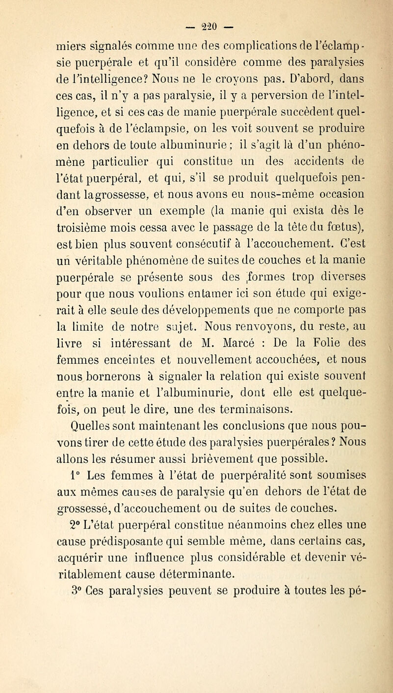 miers signalés comme une des complications de l'éclamp- sie puerpérale et qu'il considère comme des paralysies de l'intelligence? Nous ne le croyons pas. D'abord, dans ces cas, il n'y a pas paralysie, il y a perversion de l'intel- ligence, et si ces cas de manie puerpérale succèdent quel- quefois à de l'éclampsie, on les voit souvent se produire en dehors de toute albuminurie ; il s'agit là d'un phéno- mène particulier qui constitue un des accidents de l'état puerpéral, et qui, s'il se produit quelquefois pen- dant la grossesse, et nous avons eu nous-même occasion d'en observer un exemple (la manie qui exista dès le troisième mois cessa avec le passage de la tête du fœtus), est bien plus souvent consécutif à l'accouchement. C'est un véritable phénomène de suites de couches et la manie puerpérale se présente sous des formes trop diverses pour que nous voulions entamer ici son étude qui exige- rait à elle seule des développements que ne comporte pas la limite de notre sujet. Nous renvoyons, du reste, au livre si intéressant de M. Marcé : De la Folie des femmes enceintes et nouvellement accouchées, et nous nous bornerons à signaler la relation qui existe souvent entre la manie et l'albuminurie, dont elle est quelque- fois, on peut le dire, une des terminaisons. Quelles sont maintenant les conclusions que nous pou- vons tirer de cette étude des paralysies puerpérales? Nous allons les résumer aussi brièvement que possible. 1° Les femmes à l'état de puerpéralité sont soumises aux mêmes causes de paralysie qu'en dehors de l'état de grossesse, d'accouchement ou de suites de couches. 2° L'état puerpéral constitue néanmoins chez elles une cause prédisposante qui semble même, dans certains cas, acquérir une influence plus considérable et devenir vé- ritablement cause déterminante. 3° Ces paralysies peuvent se produire à toutes les pé-