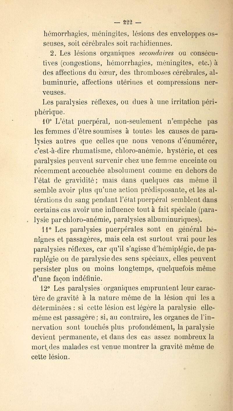 hémorrhagies, méningites, lésions des enveloppes os- seuses, soit cérébrales soit rachidiennes. 2. Les lésions organiques secondaires ou consécu- tives (congestions, hémorrhagies, méningites, etc.) à des affections du cœur, des thromboses cérébrales,, al- buminurie, affections utérines et compressions ner- veuses. Les paralysies réflexes, ou dues à une irritation péri- phérique. 10° L'état puerpéral,, non-seulement n'empêche pas les femmes d'être soumises à toutes les causes de para- lysies autres que celles que nous venons d'énumérer, c'est-à-dire rhumatisme, chloro-anémie, hystérie, et ces paralysies peuvent survenir chez une femme enceinte ou récemment accouchée absolument comme en dehors de l'état de gravidité; mais dans quelques cas même il semble avoir plus qu'une action prédisposante, et les al- térations du sang pendant l'état puerpéral semblent dans certains cas avoir une influence tout à fait spéciale (para- lysie par chlore-anémie, paralysies albuminuriques). 11° Les paralysies puerpérales sont en général bé- nignes et passagères, mais cela est surtout vrai pour les paralysies réflexes, car qu'il s'agisse d'hémiplégie, de pa- raplégie ou de paralysie des sens spéciaux, elles peuvent persister plus ou moins longtemps, quelquefois même d'une façon indéfinie. 12° Les paralysies organiques empruntent leur carac- tère de gravité à la nature même de la lésion qui les a déterminées : si cette lésion est légère la paralysie elle- même est passagère; si, au contraire, les organes de l'in- nervation sont touchés plus profondément, la paralysie devient permanente, et dans des cas assez nombreux la mort,des malades est venue montrer la gravité même de cette lésion.