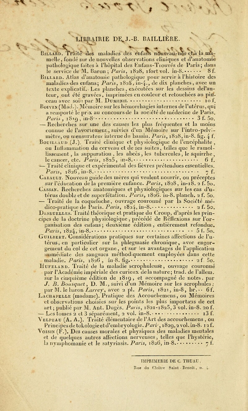 tv V., > LIBR4IRIE DE^J.-B. BAILLIERE. *• BiLiiARD. Trfiitê (les maladies des énfaiîs nÔuveau-nôs et,à la ma- melle, fondé sur de nouvelles ol3serv;itions cliniques et d'anatoaiie (Kithologique faites à Thôpital des Knfaiis-Tiouvcs de Paris; dans ie service de M, Baron; Paris, 1828, ifortvol. in-8. 8 f. Billard. Atlas d'auatotuie pathologique pour servir k Thisloire des maladies<les enfans; Paris, i828,iii-4-, de dix planches, avec un texte explicatif. Les planches, exécutées sur les dessitis del'au- teur, ont été gravées, imprimées en couleur et retouchées au pin- ceau avec soin par M. Ddwekil • 10 f. BoiVIN (Macl.). Mémoire sur leshémorrhagies internes de l'utérus, qui a remporté le prix au concours de la société de médecine de Paris. Paris , ] 8 • 9 , in-8 3 f. 5o. — Recherclies sur une des causes les plus fi-équentes et la moins connue de Pavortement, suivies d'un Mémoire sur Tintro-pelvi- mètre, ou mensnratcui interne du bassin. Paris, 1828,in-8. fig, 4 f. Bouillaud (J.). Traite clinique et physiologique de l'encéphalite, ou luflammation du cerveau et de ses suites, telles que le ramol- lissement, la suppuration , les abcès , les tubercules, le squirrhe , le cancer, etc. Paris, i825, in-8. 6 f. — Traité clinique et expérimental des fièvres prétendues essentielles. Paris, 1826 , in-8. • 7 f. Cakault. Nouveau guide des mères qui veulent nourrir, ou préceptes sur l'éducation delà première enfance. Paris, 1828, in-i8. 2 f. 5o. Cassan. Recherches anatomiques et pliysiologiques sur les cas d'u- térus double et de superfétation. Paris, 1826. iu-8. planch. 2 f. 5o. — Traité de la coqueluche, ouvrage couronné par la Société mé- dico-pratique de Paris. Paris, 1824, in-8. 2 f. 5o. DiSRUELLES. Traité théorique et pratique du Croup, d'après les prin- cipes de la doctrine physiologique, précédé de Réflexions sur l'or- ganisation des enfans ; deuxième édition, entièrement refondue. Paris, 1824, in-8. 5 f. 5n. GuiLBERT. Considérations pratiques sur certaines affections de l'u- térus, en particulier sur la phlegmasie chronique, avec engor- gement du col de cet organe, et sur ies avantages de l'application immédiate des sangsues méthodiquement employées dans cette maladie. Paris, 1826 , iu-8. fig. 2 f, 5o. HuFELAND. Traité de la maladie scrophuleuse, ouvrage couronné par l'Académie impériale des curieux de la nature; trad. de l'allem. sur la cinquième édition de 1819, et accompagné de notes, par J. B. Bousquet, D. M., suivi d'un Mémoire sur les scrophules ; par M. le baron Z«/re}^, avec 2 pi. Paris, 1821, in-8, br.-- 6f, Lachapelle (madame). Pratique des Accoucliemcns, ou Mémoires et observations choisies sur les points les plus importans de cet art; publié par M. Ant. Dugès. Paris, 1821-1825,3 vol. in-8. 20 f. — Les tomes 2 et 3 séparément, 2 vol. in-8. • • • . > i3 f. Velpeau (A. A,). Traité élémentaire de l'Art des accouchemens , ou Principes de tûkologie et d'embryologie. Pû/i', 1829,2 vol. in-8. laf. Voisin (F.). Des causes morales et physiques des maladies mentales et de quelques autres affections nerveuses, telles que l'hystérie, la nymphomanie et le satyriasis. Paris, i8a6, in-8. 7 f. IJlPSniERIE DE C. THUAU , Rue du (lloîlie Saint - Benoît, n.