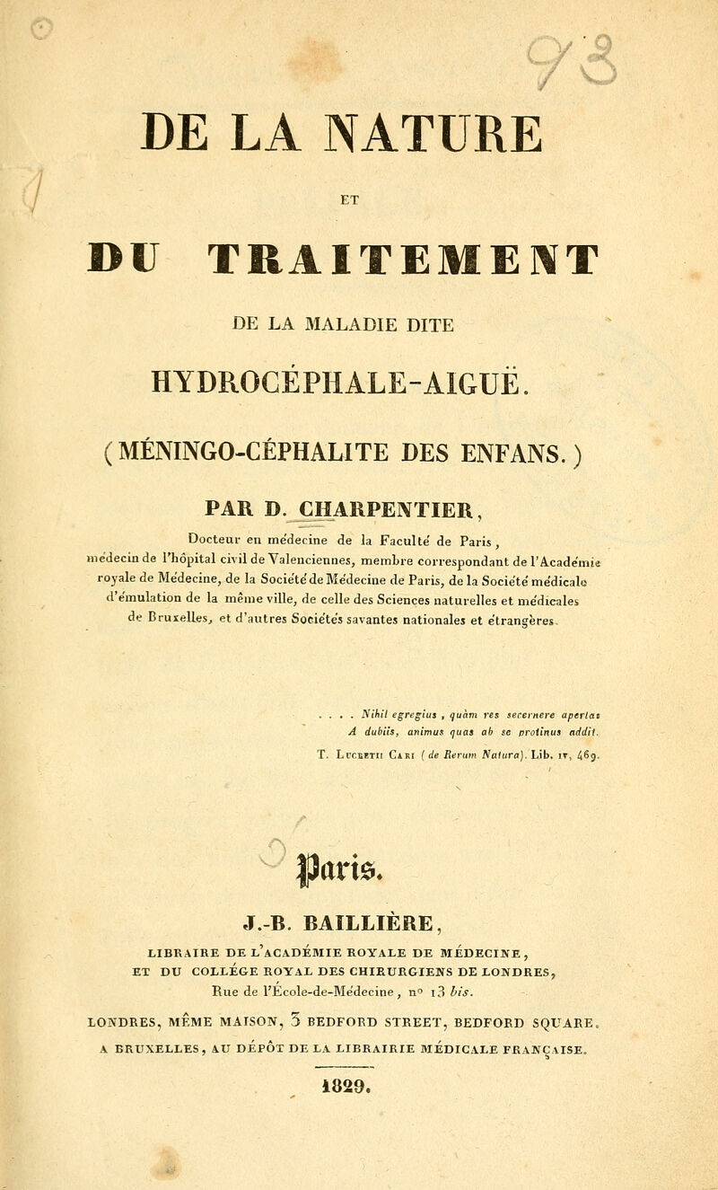 DE LA NATURE ET DU TRAITEMEI\T DE LA MALADIE DITE HYDROCÉPHALE-AIGUË. (MÉNINGO-CÉPHALITE DES ENFANS. ) PAR D. ÇHARPEIVTIER, Docteur en médecine de la Faculté' de Paris, médecin de l'hôpital civil de Valeuciennes, membre correspondant de l'Académie royale de Médecine, de la Société de Médecine de Paris, de la Société médicale d'émulation de la même ville, de celle des Sciences naturelles et médicales de Bruxelles, et d'autres Sociétés savantes nationales et étrangères. .... iVjAt/ egre^ius , guàm res serei-nere aperiat A dubits, animus <]uaa ab se proitnua addll. T. Li'CKBTn CiRi ( de Rerum flaiura). Lib. it, 469- |îari0. J.-B. BAILLIÈRE, LIBRAIRE DE L ACADEMIE ROYALE DE MEDECINE , ET DU COLLEGE ROYAL DES CHIRURGIENS DE LONDRES, Rue de l'Ecole-de-Médecine , n i?» bis. LONDRES, MÊME MAISON, 5 BEDFORD STREET, BEDFORD SQUARE. A BRUXELLES, AU DEPOT DE LA LIBRAIRIE MEDICALE FRANÇAISE. i829.