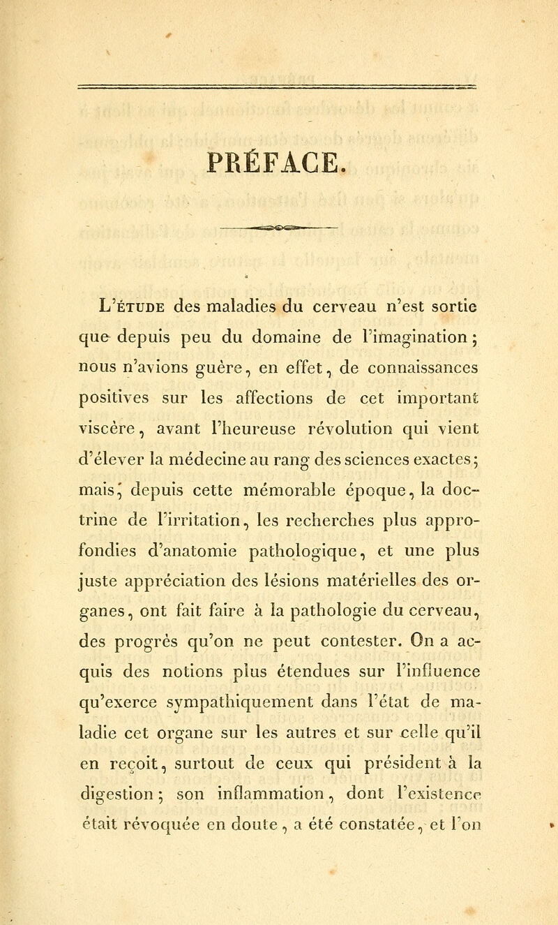 PRÉFACE, L'étude des maladies du cerveau n'est sortie qu& depuis peu du domaine de l'imagination ; nous n'avions guère, en effet, de connaissances positives sur les affections de cet important viscère, avant l'heureuse révolution qui vient d'élever la médecine au rang des sciences exactes ; mais^ depuis cette mémorable époque, la doc- trine de l'irritation, les recherches plus appro- fondies d'anatomie pathologique, et une plus juste appréciation des lésions matérielles des or- ganes, ont fait faire à la pathologie du cerveau, des progrès qu'on ne peut contester. On a ac- quis des notions plus étendues sur l'influence qu'exerce sympathiquement dans l'état de ma- ladie cet organe sur les autres et sur jcelle qu'il en reçoit, surtout de ceux qui président à la digestion ; son inflammation, dont l'existence était révoquée en doute, a été constatée, et l'on