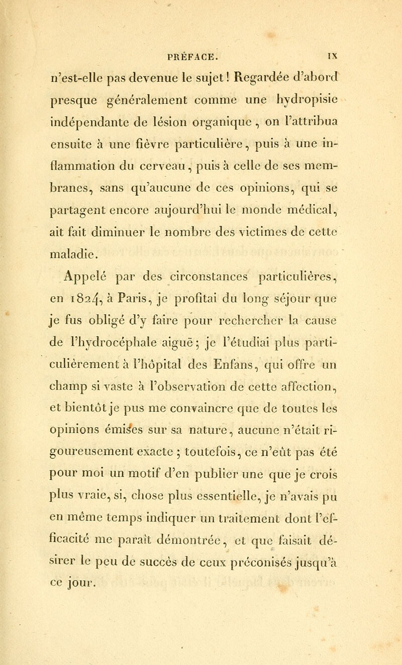 n'est-elle pas devenue le sujet ! Regardée d'abord presque généralement comme une hydropisie indépendante de lésion organique , on l'attribua ensuite à une fièvre particulière, puis à une in- flammation du cerveau, puis à celle de ses mem- branes, sans qu'aucune de ces opinions, qui se partagent encore aujourd'hui le monde médical, ait fait diminuer le nombre des victimes de cette maladie. Appelé par des circonstances particulières, en 1824, à Paris, je profitai du long séjour que je fus obligé d'y faire pour rechercher la cause de l'hydrocéphale aiguë ; je l'étudiai plus parti- culièrement à l'hôpital des Enfans, qui offre un champ si vaste à l'observation de cette affection, et bientôt je pus me convaincre que de toutes les opinions émises sur sa nature, aucune n'était ri- goureusement exacte 5 toutefois, ce n'eût pas été pour moi un motif d'en publier une que je crois plus vraie, si, chose plus essentielle, je n'avais pu en même temps indiquer un traitement dont l'cl- ficacité me parait démontrée, et que faisait dé- sirer le peu de succès de ceux préconisés jusqu'à ce jour.