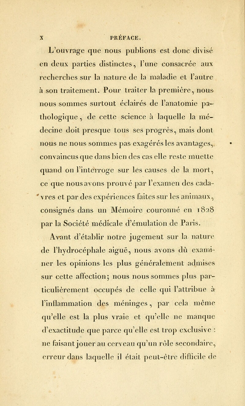 L'ouvrage que nous publions est donc divisé en deux parties distinctes, l'une consacrée aux recherches sur la nature de la maladie et l'autre à son traitement. Pour traiter la première, nou& nous sommes surtout éclairés de l'anatomie pa- thologique , de cette science à laquelle la mé- decine doit presque tous ses progrès, mais dont nous ne nous sommes pas exagérés les avantages,, convaincus que dans bien des cas elle reste muette quand on l'interroge sur les causes de la mort, ce que nous avons prouvé par l'examen des cada- ' vres et par des expériences faites sur les animaux, consignés dans un Mémoire couronné en 1828 par la Société médicale d'émulation de Paris. Av^nt d'établir notre jugement sur la nature de l'hydrocéphale aiguë, nous avons dû exami- ner les opinions les plus généralement admises sur cette affection; nous nous sommes plus par- ticulièrement occupés de celle qui l'attribue à l'inflammation des méninges, par cela même qu'elle est la plus vraie et qu'elle ne manque d'exactitude que parce qu'elle est trop exclusive : ne faisant jouer au cerveau qu'un rôle secondaire, erreur dans laquelle il était peut-être difficile de