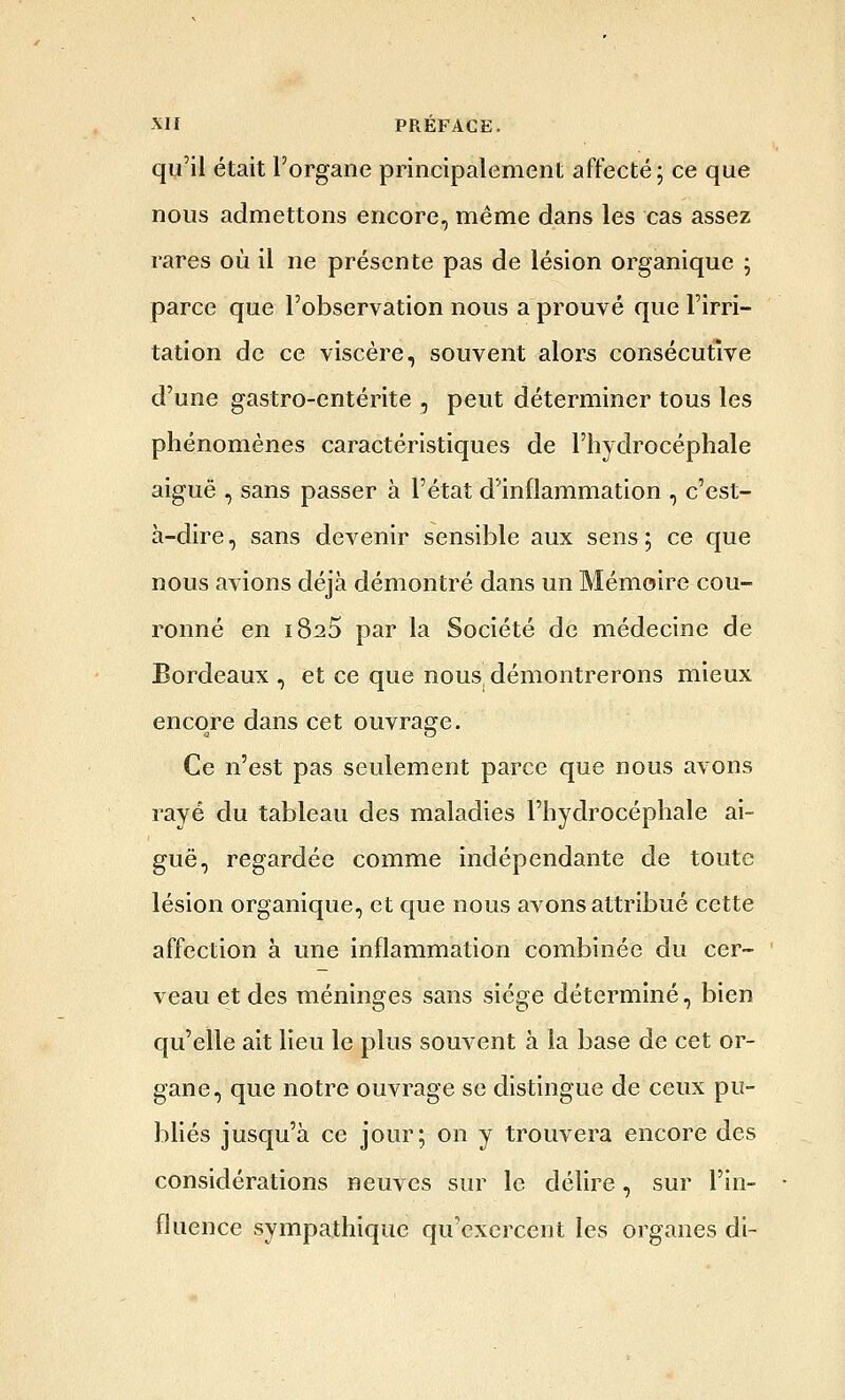 qu'il était l'organe principalement affecté ; ce que nous admettons encore, même dans les cas assez rares où il ne présente pas de lésion organique ; parce que l'observation nous a prouvé que l'irri- tation de ce viscère, souvent alor-s consécutive d'une gastro-entérite , peut déterminer tous les phénomènes caractéristiques de l'hydrocéphale aiguë , sans passer à l'état d'inflammation , c'est- à-dire, sans devenir sensible aux sens; ce que nous avions déjà démontré dans un Mémoire cou- ronné en 1825 par la Société de médecine de Bordeaux , et ce que nous, démontrerons mieux encore dans cet ouvrage. Ce n'est pas seulement parce que nous avons rayé du tableau des maladies l'hydrocéphale ai- guë, regardée comme indépendante de toute lésion organique, et que nous avons attribué cette affection à une inflammation combinée du cer- veau et des méninges sans siège déterminé, bien qu'elle ait lieu le plus souvent à la base de cet or- gane, que notre ouvrage se distingue de ceux pu- bhés jusqu'à ce jour; on y trouvera encore des considérations neuves sur le délire, sur l'in- fluence sympathique qu'exercent les organes di-